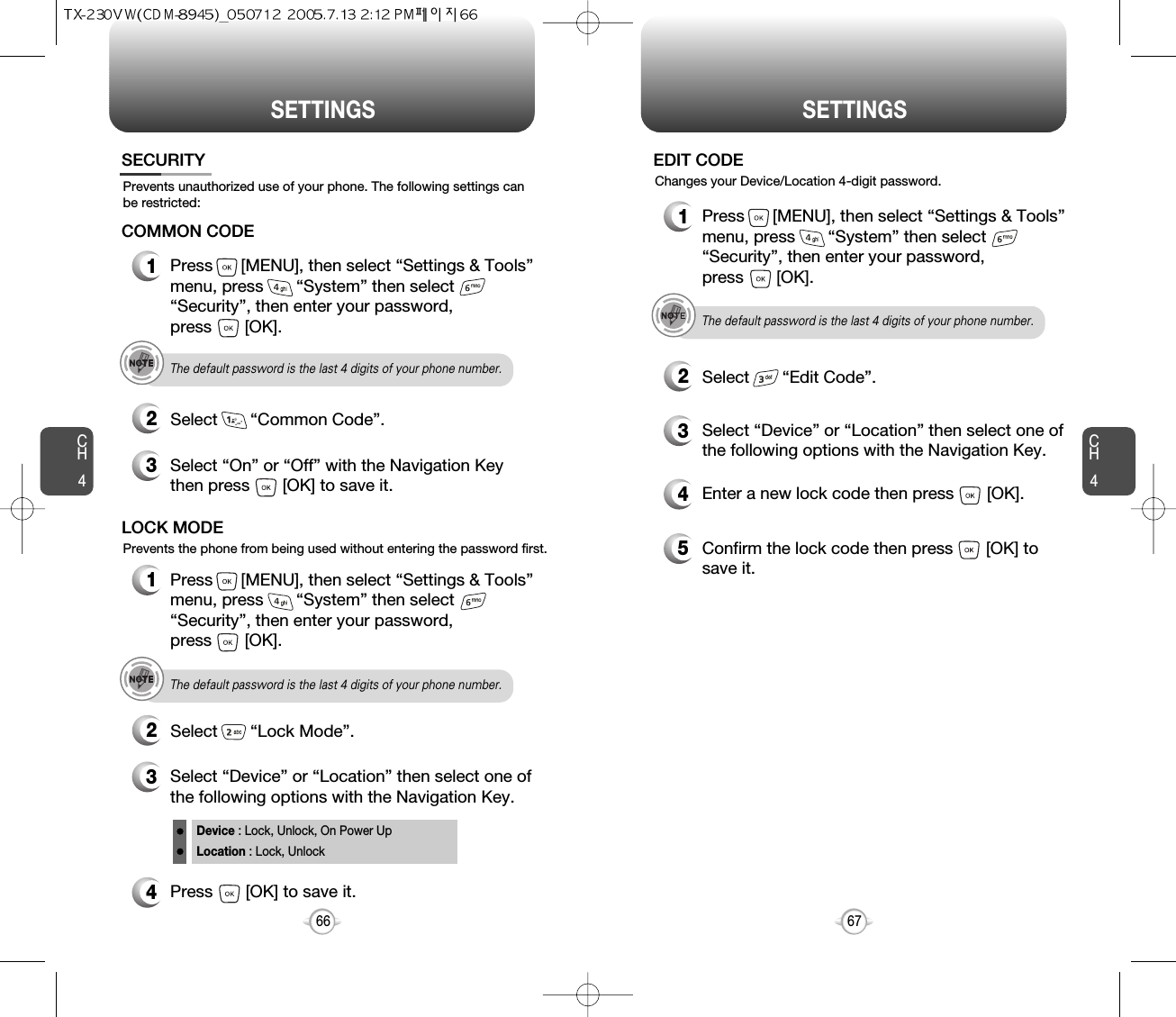 SETTINGS SETTINGSCH467CH4664Press       [OK] to save it.Device : Lock, Unlock, On Power UpLocation : Lock, UnlockPrevents unauthorized use of your phone. The following settings canbe restricted:Prevents the phone from being used without entering the password first.SECURITY1Press      [MENU], then select “Settings &amp; Tools”menu, press       “System” then select      “Security”, then enter your password, press       [OK].3Select “On” or “Off” with the Navigation Keythen press       [OK] to save it.2Select       “Common Code”.COMMON CODEThe default password is the last 4 digits of your phone number.1Press      [MENU], then select “Settings &amp; Tools”menu, press       “System” then select      “Security”, then enter your password, press       [OK].3Select “Device” or “Location” then select one ofthe following options with the Navigation Key.2Select       “Lock Mode”.LOCK MODEThe default password is the last 4 digits of your phone number.4Enter a new lock code then press       [OK]. 5Confirm the lock code then press       [OK] tosave it. 1Press      [MENU], then select “Settings &amp; Tools”menu, press       “System” then select      “Security”, then enter your password, press       [OK].3Select “Device” or “Location” then select one ofthe following options with the Navigation Key.2Select       “Edit Code”.EDIT CODEThe default password is the last 4 digits of your phone number.Changes your Device/Location 4-digit password.