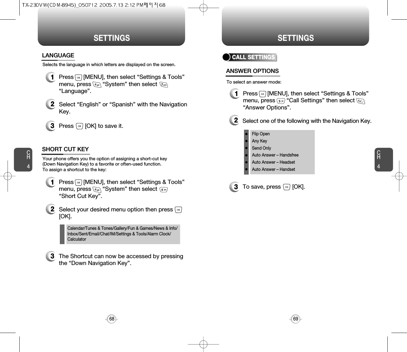 CH469SETTINGSCH468SETTINGSSelects the language in which letters are displayed on the screen.LANGUAGE1Press      [MENU], then select “Settings &amp; Tools”menu, press       “System” then select      “Language”.3Press       [OK] to save it.2Select “English” or “Spanish” with the NavigationKey.Calendar/Tunes &amp; Tones/Gallery/Fun &amp; Games/News &amp; Info/Inbox/Sent/Email/Chat/IM/Settings &amp; Tools/Alarm Clock/CalculatorYour phone offers you the option of assigning a short-cut key (Down Navigation Key) to a favorite or often-used function. To assign a shortcut to the key:SHORT CUT KEY1Press      [MENU], then select “Settings &amp; Tools”menu, press       “System” then select      “Short Cut Key”.3The Shortcut can now be accessed by pressingthe “Down Navigation Key”.2Select your desired menu option then press[OK].CALL SETTINGSANSWER OPTIONS1Press      [MENU], then select “Settings &amp; Tools”menu, press       “Call Settings” then select      “Answer Options”.2Select one of the following with the Navigation Key.3To save, press       [OK].To select an answer mode:Flip OpenAny KeySend OnlyAuto Answer – HandsfreeAuto Answer – HeadsetAuto Answer – Handset