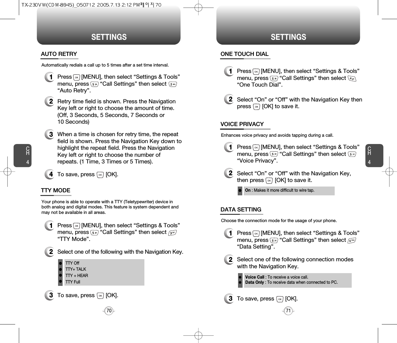 CH471SETTINGSCH470SETTINGS1Press      [MENU], then select “Settings &amp; Tools”menu, press       “Call Settings” then select      “Auto Retry”.Automatically redials a call up to 5 times after a set time interval.23Retry time field is shown. Press the NavigationKey left or right to choose the amount of time. (Off, 3 Seconds, 5 Seconds, 7 Seconds or 10 Seconds)When a time is chosen for retry time, the repeatfield is shown. Press the Navigation Key down tohighlight the repeat field. Press the NavigationKey left or right to choose the number ofrepeats. (1 Time, 3 Times or 5 Times).4To save, press       [OK].AUTO RETRY1Press      [MENU], then select “Settings &amp; Tools”menu, press       “Call Settings” then select      “TTY Mode”.Your phone is able to operate with a TTY (Teletypewriter) device inboth analog and digital modes. This feature is system dependent andmay not be available in all areas.3To save, press       [OK].TTY MODE2Select one of the following with the Navigation Key.TTY OffTTY+ TALKTTY + HEARTTY FullllllEnhances voice privacy and avoids tapping during a call.On : Makes it more difficult to wire tap.l1Press      [MENU], then select “Settings &amp; Tools”menu, press       “Call Settings” then select      “One Touch Dial”.ONE TOUCH DIAL2Select “On” or “Off” with the Navigation Key thenpress       [OK] to save it.1Press      [MENU], then select “Settings &amp; Tools”menu, press       “Call Settings” then select      “Voice Privacy”.VOICE PRIVACY2Select “On” or “Off” with the Navigation Key, then press       [OK] to save it.1Press      [MENU], then select “Settings &amp; Tools”menu, press       “Call Settings” then select      “Data Setting”.Choose the connection mode for the usage of your phone.3To save, press       [OK].DATA SETTING2Select one of the following connection modeswith the Navigation Key.Voice Call : To receive a voice call.Data Only : To receive data when connected to PC.ll