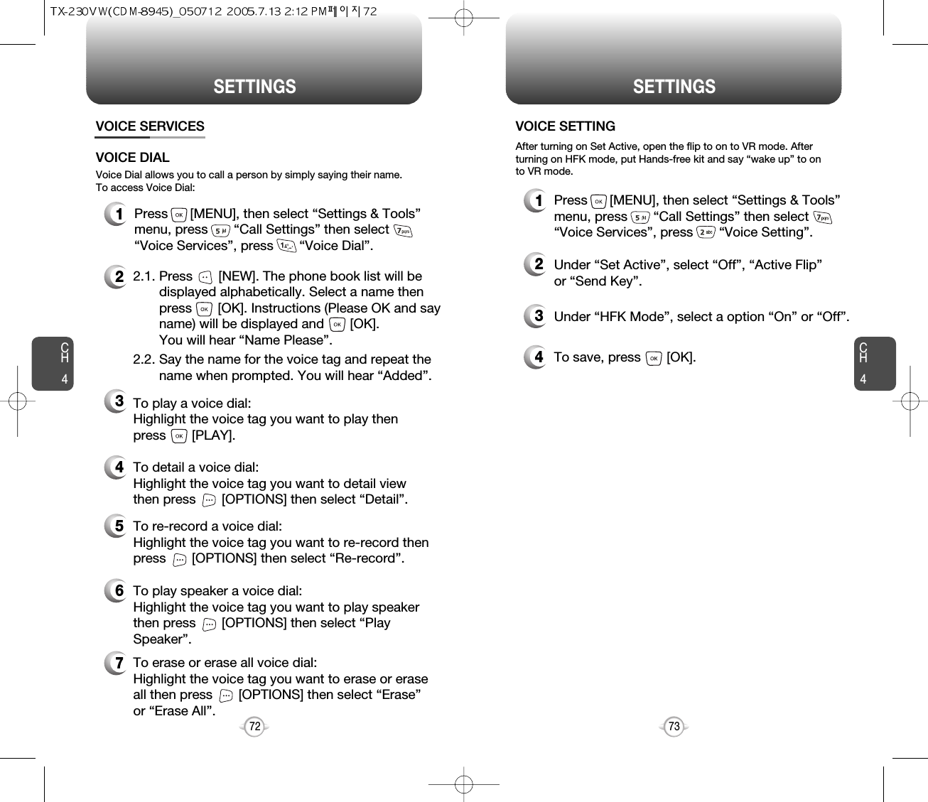 CH473SETTINGSCH472SETTINGSVOICE SERVICES1Press      [MENU], then select “Settings &amp; Tools”menu, press       “Call Settings” then select      “Voice Services”, press       “Voice Setting”.VOICE SETTING2Under “Set Active”, select “Off”, “Active Flip”or “Send Key”.3Under “HFK Mode”, select a option “On” or “Off”.After turning on Set Active, open the flip to on to VR mode. Afterturning on HFK mode, put Hands-free kit and say “wake up” to onto VR mode.1Press      [MENU], then select “Settings &amp; Tools”menu, press       “Call Settings” then select      “Voice Services”, press       “Voice Dial”.4To save, press       [OK].Voice Dial allows you to call a person by simply saying their name.To access Voice Dial:2.1. Press       [NEW]. The phone book list will be displayed alphabetically. Select a name then press       [OK]. Instructions (Please OK and say name) will be displayed and       [OK]. You will hear “Name Please”.2.2. Say the name for the voice tag and repeat the name when prompted. You will hear “Added”.To play a voice dial: Highlight the voice tag you want to play then press       [PLAY].To detail a voice dial: Highlight the voice tag you want to detail viewthen press       [OPTIONS] then select “Detail”.To re-record a voice dial: Highlight the voice tag you want to re-record thenpress       [OPTIONS] then select “Re-record”.To erase or erase all voice dial:Highlight the voice tag you want to erase or eraseall then press       [OPTIONS] then select “Erase”or “Erase All”. To play speaker a voice dial: Highlight the voice tag you want to play speakerthen press       [OPTIONS] then select “PlaySpeaker”.VOICE DIAL234567