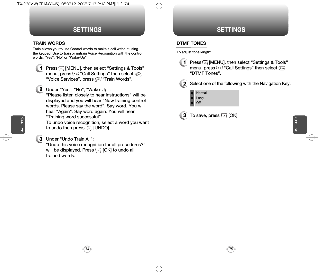 CH475SETTINGSCH474SETTINGS1Press      [MENU], then select “Settings &amp; Tools”menu, press       “Call Settings” then select      “Voice Services”, press       “Train Words”.TRAIN WORDS2Under “Yes”, “No”, “Wake-Up”: “Please listen closely to hear instructions” will bedisplayed and you will hear “Now training controlwords. Please say the word”. Say word. You willhear “Again”. Say word again. You will hear“Training word successful”.To undo voice recognition, select a word you wantto undo then press       [UNDO].3Under “Undo Train All”:“Undo this voice recognition for all procedures?” will be displayed. Press       [OK] to undo alltrained words.Train allows you to use Control words to make a call without usingthe keypad. Use to train or untrain Voice Recognition with the controlwords, “Yes”, “No” or “Wake-Up”.1Press      [MENU], then select “Settings &amp; Tools”menu, press       “Call Settings” then select      “DTMF Tones”.3To save, press       [OK].DTMF TONES2Select one of the following with the Navigation Key.NormalLongOfflllTo adjust tone length: