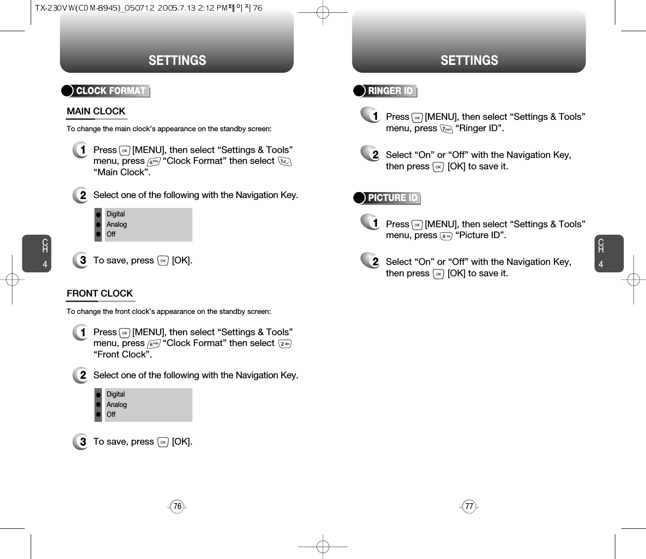 SETTINGS SETTINGSCH477CH476CLOCK FORMAT1Press      [MENU], then select “Settings &amp; Tools”menu, press       “Clock Format” then select      “Main Clock”.3To save, press       [OK].MAIN CLOCK2Select one of the following with the Navigation Key.DigitalAnalogOfflllTo change the main clock’s appearance on the standby screen:1Press      [MENU], then select “Settings &amp; Tools”menu, press       “Clock Format” then select      “Front Clock”.3To save, press       [OK].FRONT CLOCK2Select one of the following with the Navigation Key.DigitalAnalogOfflllTo change the front clock’s appearance on the standby screen:RINGER ID12Press      [MENU], then select “Settings &amp; Tools”menu, press       “Ringer ID”.Select “On” or “Off” with the Navigation Key,then press       [OK] to save it.PICTURE ID12Press      [MENU], then select “Settings &amp; Tools”menu, press       “Picture ID”.Select “On” or “Off” with the Navigation Key,then press       [OK] to save it.