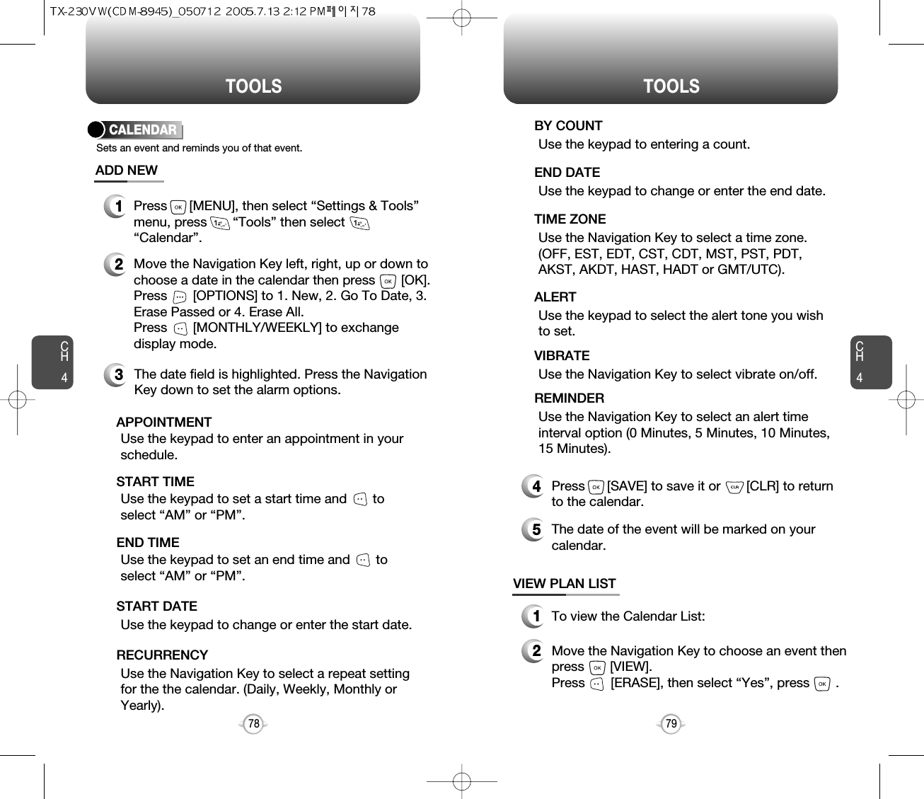 CH479TOOLSCH478TOOLSUse the keypad to change or enter the end date.    END DATEUse the Navigation Key to select a time zone.(OFF, EST, EDT, CST, CDT, MST, PST, PDT,AKST, AKDT, HAST, HADT or GMT/UTC).  TIME ZONEUse the keypad to select the alert tone you wishto set.ALERTUse the Navigation Key to select vibrate on/off.VIBRATEUse the Navigation Key to select an alert timeinterval option (0 Minutes, 5 Minutes, 10 Minutes,15 Minutes).    REMINDER4Press      [SAVE] to save it or       [CLR] to returnto the calendar.5The date of the event will be marked on yourcalendar.1To view the Calendar List:VIEW PLAN LIST2Move the Navigation Key to choose an event thenpress       [VIEW].     Press       [ERASE], then select “Yes”, press       .CALENDARADD NEWSets an event and reminds you of that event.23Move the Navigation Key left, right, up or down tochoose a date in the calendar then press       [OK].Press       [OPTIONS] to 1. New, 2. Go To Date, 3.Erase Passed or 4. Erase All.Press       [MONTHLY/WEEKLY] to exchangedisplay mode.Use the keypad to set a start time and       toselect “AM” or “PM”.     START TIMEUse the keypad to enter an appointment in yourschedule.APPOINTMENTUse the keypad to change or enter the start date.   START DATEUse the Navigation Key to select a repeat settingfor the the calendar. (Daily, Weekly, Monthly orYearly).  RECURRENCYThe date field is highlighted. Press the NavigationKey down to set the alarm options.Use the keypad to set an end time and       toselect “AM” or “PM”.     END TIME1Press      [MENU], then select “Settings &amp; Tools”menu, press       “Tools” then select“Calendar”.Use the keypad to entering a count.BY COUNT
