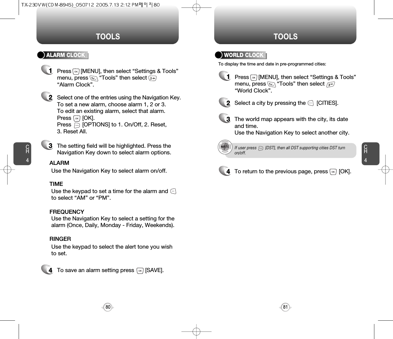 CH481TOOLSCH480TOOLSTo display the time and date in pre-programmed cities:WORLD CLOCK24Select a city by pressing the       [CITIES].3The world map appears with the city, its dateand time.Use the Navigation Key to select another city.If user press        [DST], then all DST supporting cities DST turnon/off.To return to the previous page, press       [OK].1Press      [MENU], then select “Settings &amp; Tools”menu, press       “Tools” then select       “World Clock”.ALARM CLOCKSelect one of the entries using the Navigation Key.To set a new alarm, choose alarm 1, 2 or 3.To edit an existing alarm, select that alarm. Press       [OK].Press       [OPTIONS] to 1. On/Off, 2. Reset, 3. Reset All.21The setting field will be highlighted. Press theNavigation Key down to select alarm options.3Use the Navigation Key to select a setting for thealarm (Once, Daily, Monday - Friday, Weekends).    FREQUENCYPress      [MENU], then select “Settings &amp; Tools”menu, press       “Tools” then select       “Alarm Clock”.Use the Navigation Key to select alarm on/off.ALARMUse the keypad to set a time for the alarm andto select “AM” or “PM”.     TIMEUse the keypad to select the alert tone you wishto set.RINGERTo save an alarm setting press       [SAVE].4
