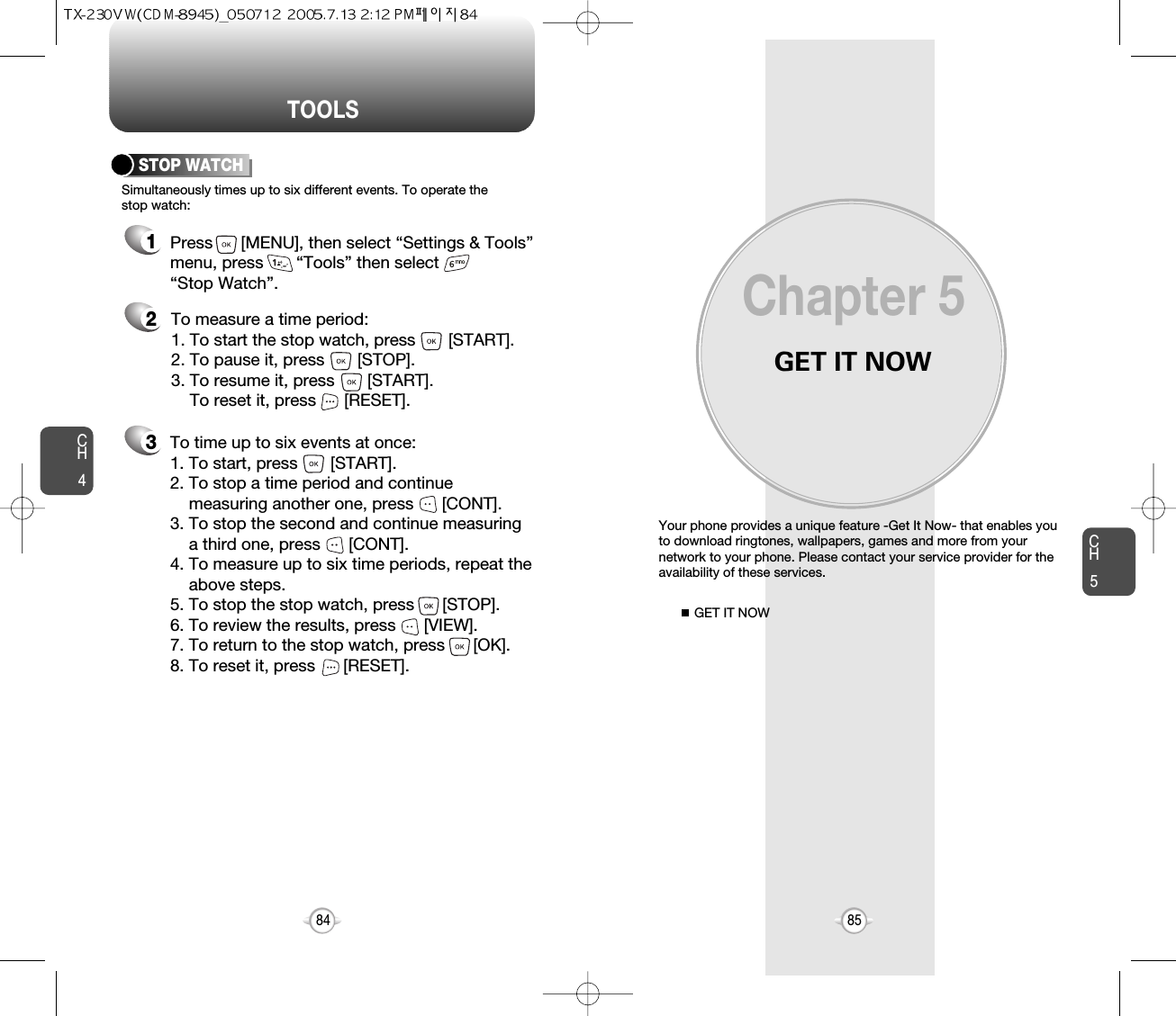 GET IT NOWYour phone provides a unique feature -Get It Now- that enables youto download ringtones, wallpapers, games and more from yournetwork to your phone. Please contact your service provider for theavailability of these services.GET IT NOWChapter 58584CH585TOOLSCH4213Simultaneously times up to six different events. To operate thestop watch:STOP WATCHTo measure a time period:1. To start the stop watch, press       [START].2. To pause it, press       [STOP].3. To resume it, press       [START].To reset it, press      [RESET]. To time up to six events at once:1. To start, press       [START].2. To stop a time period and continue  measuring another one, press      [CONT].3. To stop the second and continue measuring a third one, press      [CONT].4. To measure up to six time periods, repeat theabove steps.5. To stop the stop watch, press      [STOP].6. To review the results, press      [VIEW].7. To return to the stop watch, press      [OK].8. To reset it, press      [RESET].Press      [MENU], then select “Settings &amp; Tools”menu, press       “Tools” then select       “Stop Watch”.