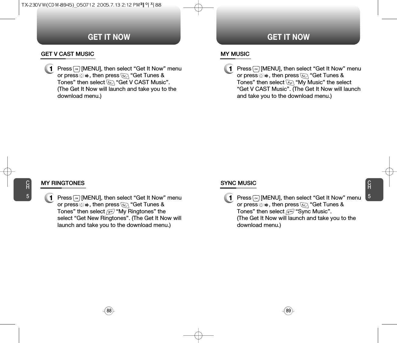 CH589GET IT NOWCH588GET IT NOWGET V CAST MUSIC1Press      [MENU], then select “Get It Now” menuor press       , then press       “Get Tunes &amp;Tones” then select       “Get V CAST Music”.(The Get It Now will launch and take you to thedownload menu.)MY RINGTONES1Press      [MENU], then select “Get It Now” menuor press       , then press       “Get Tunes &amp;Tones” then select       “My Ringtones” theselect “Get New Ringtones”. (The Get It Now willlaunch and take you to the download menu.)MY MUSIC1Press      [MENU], then select “Get It Now” menuor press       , then press       “Get Tunes &amp;Tones” then select       “My Music” the select“Get V CAST Music”. (The Get It Now will launchand take you to the download menu.)SYNC MUSIC1Press      [MENU], then select “Get It Now” menuor press       , then press       “Get Tunes &amp;Tones” then select       “Sync Music”. (The Get It Now will launch and take you to thedownload menu.)