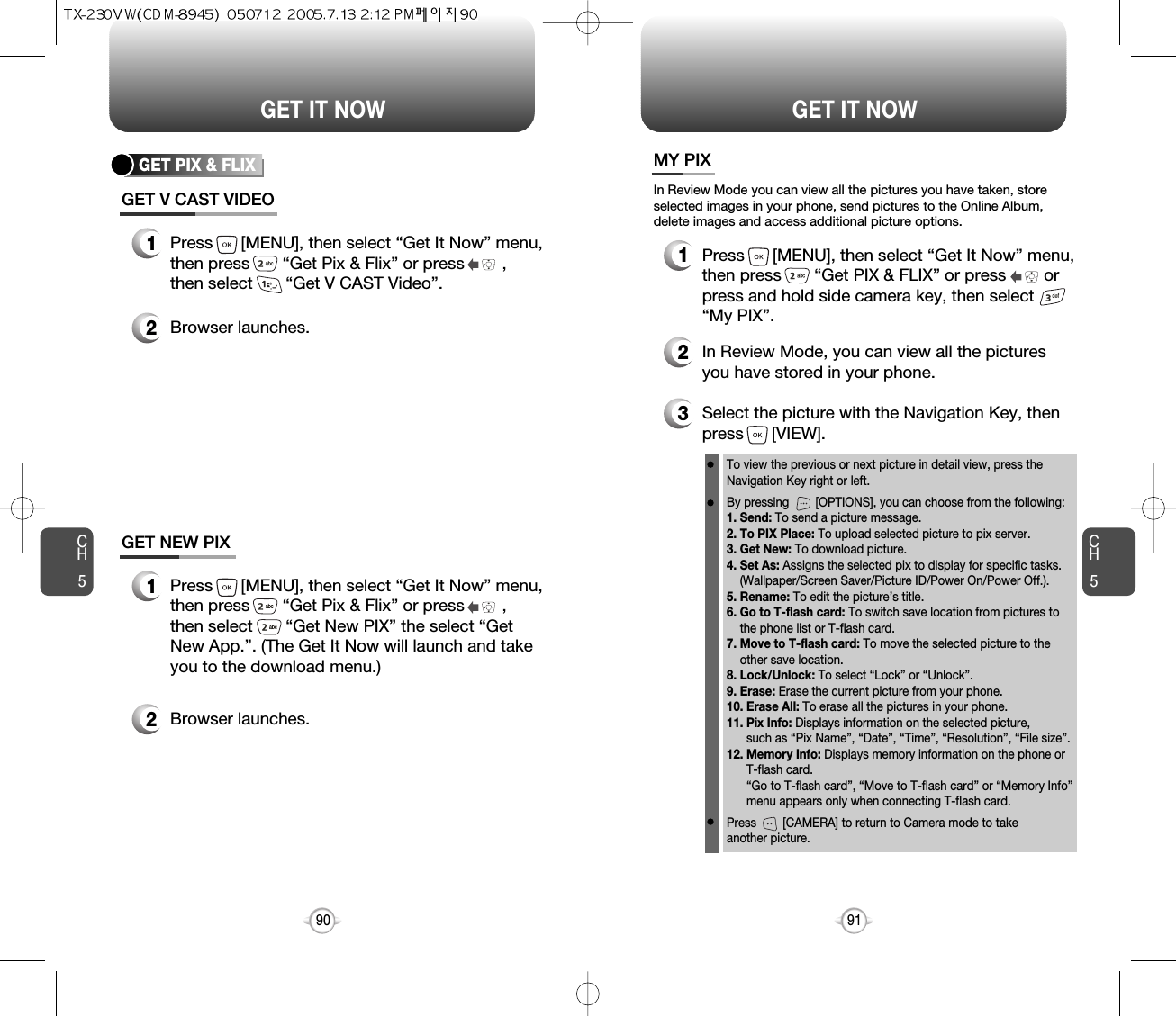 CH591GET IT NOWCH590GET IT NOWGET PIX &amp; FLIXGET V CAST VIDEO1Press      [MENU], then select “Get It Now” menu,then press       “Get Pix &amp; Flix” or press        ,then select       “Get V CAST Video”.2Browser launches.GET NEW PIX1Press      [MENU], then select “Get It Now” menu,then press       “Get Pix &amp; Flix” or press        ,then select       “Get New PIX” the select “GetNew App.”. (The Get It Now will launch and takeyou to the download menu.)2Browser launches.MY PIX3Select the picture with the Navigation Key, thenpress      [VIEW].2In Review Mode, you can view all the picturesyou have stored in your phone.To view the previous or next picture in detail view, press theNavigation Key right or left.By pressing        [OPTIONS], you can choose from the following:1. Send: To send a picture message.2. To PIX Place: To upload selected picture to pix server.3. Get New: To download picture.4. Set As: Assigns the selected pix to display for specific tasks. (Wallpaper/Screen Saver/Picture ID/Power On/Power Off.).5. Rename: To edit the picture’s title. 6. Go to T-flash card: To switch save location from pictures to the phone list or T-flash card. 7. Move to T-flash card: To move the selected picture to the other save location. 8. Lock/Unlock: To select “Lock” or “Unlock”. 9. Erase: Erase the current picture from your phone.10. Erase All: To erase all the pictures in your phone. 11. Pix Info: Displays information on the selected picture, such as “Pix Name”, “Date”, “Time”, “Resolution”, “File size”.12. Memory Info: Displays memory information on the phone or T-flash card. “Go to T-flash card”, “Move to T-flash card” or “Memory Info” menu appears only when connecting T-flash card.Press        [CAMERA] to return to Camera mode to take another picture.In Review Mode you can view all the pictures you have taken, storeselected images in your phone, send pictures to the Online Album,delete images and access additional picture options.1Press      [MENU], then select “Get It Now” menu,then press       “Get PIX &amp; FLIX” or press        orpress and hold side camera key, then select“My PIX”.