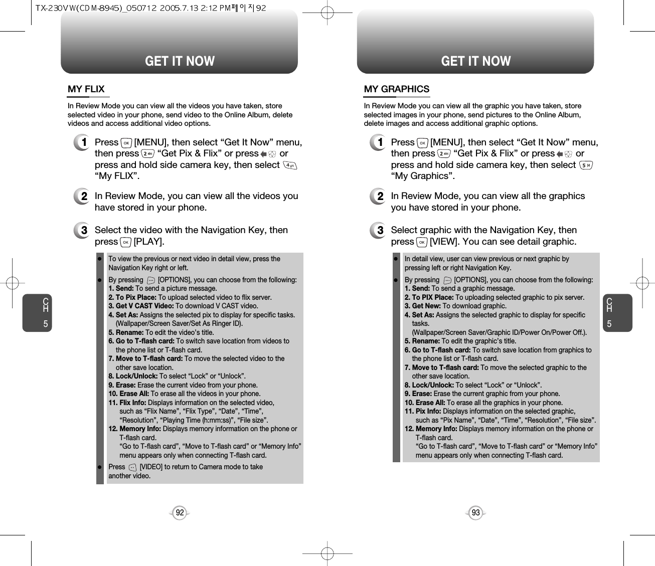 CH593GET IT NOWCH592GET IT NOWMY FLIX3Select the video with the Navigation Key, then press      [PLAY].2In Review Mode, you can view all the videos youhave stored in your phone.To view the previous or next video in detail view, press theNavigation Key right or left.By pressing        [OPTIONS], you can choose from the following:1. Send: To send a picture message.2. To Pix Place: To upload selected video to flix server.3. Get V CAST Video: To download V CAST video.4. Set As: Assigns the selected pix to display for specific tasks. (Wallpaper/Screen Saver/Set As Ringer ID).5. Rename: To edit the video’s title. 6. Go to T-flash card: To switch save location from videos to the phone list or T-flash card. 7. Move to T-flash card: To move the selected video to the other save location. 8. Lock/Unlock: To select “Lock” or “Unlock”. 9. Erase: Erase the current video from your phone.10. Erase All: To erase all the videos in your phone. 11. Flix Info: Displays information on the selected video, such as “Flix Name”, “Flix Type”, “Date”, “Time”, “Resolution”, “Playing Time (h:mm:ss)”, “File size”.12. Memory Info: Displays memory information on the phone or T-flash card. “Go to T-flash card”, “Move to T-flash card” or “Memory Info” menu appears only when connecting T-flash card.Press        [VIDEO] to return to Camera mode to take another video.In Review Mode you can view all the videos you have taken, storeselected video in your phone, send video to the Online Album, deletevideos and access additional video options.1Press      [MENU], then select “Get It Now” menu,then press       “Get Pix &amp; Flix” or press        orpress and hold side camera key, then select“My FLIX”.MY GRAPHICS3Select graphic with the Navigation Key, thenpress      [VIEW]. You can see detail graphic.2In Review Mode, you can view all the graphicsyou have stored in your phone.In detail view, user can view previous or next graphic by pressing left or right Navigation Key.By pressing        [OPTIONS], you can choose from the following:1. Send: To send a graphic message.2. To PIX Place: To uploading selected graphic to pix server.3. Get New: To download graphic.4. Set As: Assigns the selected graphic to display for specific  tasks. (Wallpaper/Screen Saver/Graphic ID/Power On/Power Off.).5. Rename: To edit the graphic’s title. 6. Go to T-flash card: To switch save location from graphics to the phone list or T-flash card. 7. Move to T-flash card: To move the selected graphic to the other save location. 8. Lock/Unlock: To select “Lock” or “Unlock”. 9. Erase: Erase the current graphic from your phone.10. Erase All: To erase all the graphics in your phone. 11. Pix Info: Displays information on the selected graphic, such as “Pix Name”, “Date”, “Time”, “Resolution”, “File size”.12. Memory Info: Displays memory information on the phone or T-flash card. “Go to T-flash card”, “Move to T-flash card” or “Memory Info” menu appears only when connecting T-flash card.In Review Mode you can view all the graphic you have taken, storeselected images in your phone, send pictures to the Online Album,delete images and access additional graphic options.1Press      [MENU], then select “Get It Now” menu,then press       “Get Pix &amp; Flix” or press        orpress and hold side camera key, then select“My Graphics”.