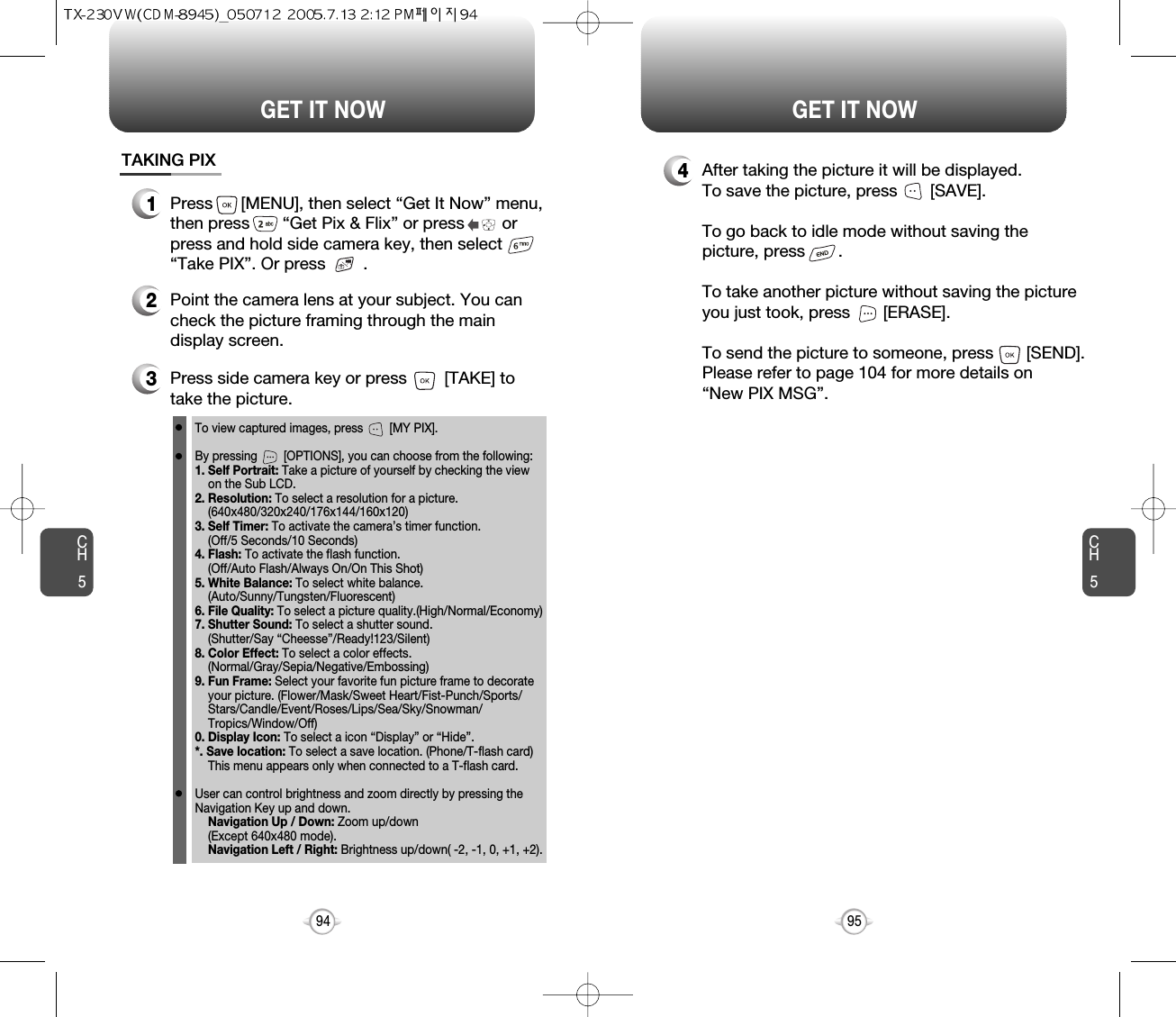 CH595GET IT NOWCH594GET IT NOWTAKING PIX1Press      [MENU], then select “Get It Now” menu,then press       “Get Pix &amp; Flix” or press        orpress and hold side camera key, then select“Take PIX”. Or press        .3Press side camera key or press        [TAKE] totake the picture.2Point the camera lens at your subject. You cancheck the picture framing through the maindisplay screen.To view captured images, press        [MY PIX].By pressing        [OPTIONS], you can choose from the following:1. Self Portrait: Take a picture of yourself by checking the viewon the Sub LCD.2. Resolution: To select a resolution for a picture.(640x480/320x240/176x144/160x120)3. Self Timer: To activate the camera’s timer function.(Off/5 Seconds/10 Seconds)4. Flash: To activate the flash function. (Off/Auto Flash/Always On/On This Shot)5. White Balance: To select white balance. (Auto/Sunny/Tungsten/Fluorescent)6. File Quality: To select a picture quality.(High/Normal/Economy)7. Shutter Sound: To select a shutter sound.(Shutter/Say “Cheesse”/Ready!123/Silent)8. Color Effect: To select a color effects. (Normal/Gray/Sepia/Negative/Embossing)9. Fun Frame: Select your favorite fun picture frame to decorate your picture. (Flower/Mask/Sweet Heart/Fist-Punch/Sports/ Stars/Candle/Event/Roses/Lips/Sea/Sky/Snowman/ Tropics/Window/Off)0. Display Icon: To select a icon “Display” or “Hide”.*. Save location: To select a save location. (Phone/T-flash card)This menu appears only when connected to a T-flash card.User can control brightness and zoom directly by pressing theNavigation Key up and down.Navigation Up / Down: Zoom up/down (Except 640x480 mode).Navigation Left / Right: Brightness up/down( -2, -1, 0, +1, +2). 4After taking the picture it will be displayed.To save the picture, press       [SAVE].To go back to idle mode without saving thepicture, press       . To take another picture without saving the pictureyou just took, press       [ERASE].To send the picture to someone, press       [SEND].Please refer to page 104 for more details on“New PIX MSG”.