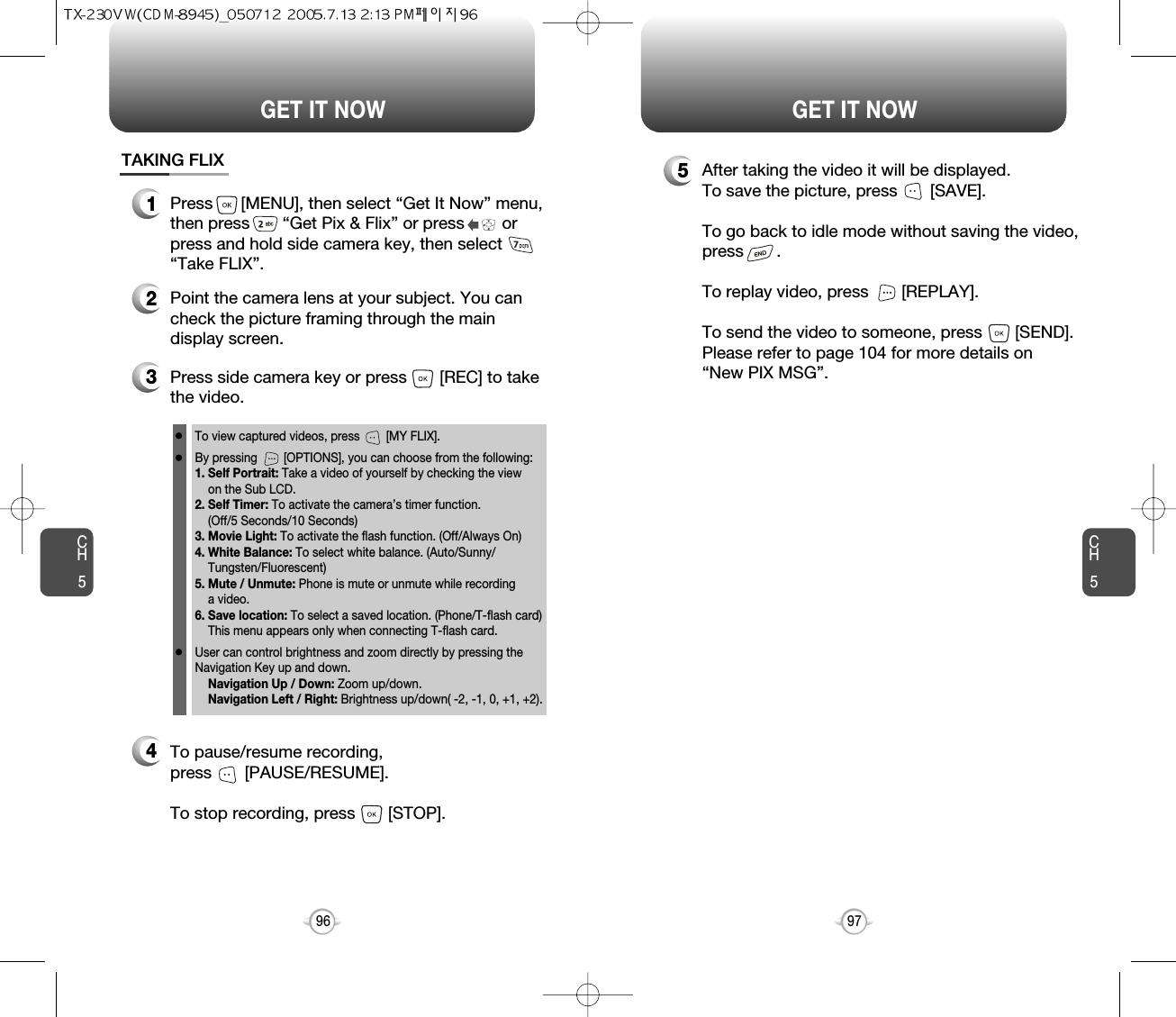 CH597GET IT NOWCH596GET IT NOWTAKING FLIX1Press      [MENU], then select “Get It Now” menu,then press       “Get Pix &amp; Flix” or press        orpress and hold side camera key, then select“Take FLIX”.34Press side camera key or press       [REC] to takethe video.2Point the camera lens at your subject. You cancheck the picture framing through the maindisplay screen.To view captured videos, press        [MY FLIX].By pressing        [OPTIONS], you can choose from the following:1. Self Portrait: Take a video of yourself by checking the viewon the Sub LCD.2. Self Timer: To activate the camera’s timer function.(Off/5 Seconds/10 Seconds)3. Movie Light: To activate the flash function. (Off/Always On)4. White Balance: To select white balance. (Auto/Sunny/Tungsten/Fluorescent)5. Mute / Unmute: Phone is mute or unmute while recording a video.6. Save location: To select a saved location. (Phone/T-flash card)This menu appears only when connecting T-flash card.User can control brightness and zoom directly by pressing theNavigation Key up and down.Navigation Up / Down: Zoom up/down.Navigation Left / Right: Brightness up/down( -2, -1, 0, +1, +2). To pause/resume recording,press       [PAUSE/RESUME].To stop recording, press       [STOP].5After taking the video it will be displayed.To save the picture, press       [SAVE].To go back to idle mode without saving the video,press       . To replay video, press       [REPLAY].To send the video to someone, press       [SEND].Please refer to page 104 for more details on“New PIX MSG”.