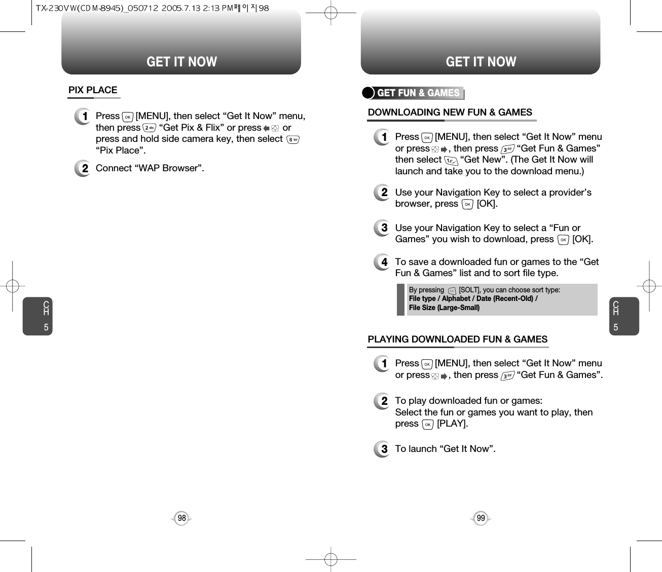 CH599GET IT NOWCH598GET IT NOWPIX PLACE2Connect “WAP Browser”.1Press      [MENU], then select “Get It Now” menu,then press       “Get Pix &amp; Flix” or press        orpress and hold side camera key, then select“Pix Place”.GET FUN &amp; GAMESDOWNLOADING NEW FUN &amp; GAMES1Press      [MENU], then select “Get It Now” menuor press       , then press       “Get Fun &amp; Games”then select       “Get New”. (The Get It Now willlaunch and take you to the download menu.)3Use your Navigation Key to select a “Fun orGames” you wish to download, press       [OK].2Use your Navigation Key to select a provider’sbrowser, press       [OK]. 4To save a downloaded fun or games to the “GetFun &amp; Games” list and to sort file type.PLAYING DOWNLOADED FUN &amp; GAMES1Press      [MENU], then select “Get It Now” menuor press       , then press       “Get Fun &amp; Games”.2To play downloaded fun or games:Select the fun or games you want to play, thenpress       [PLAY].3To launch “Get It Now”.By pressing        [SOLT], you can choose sort type:File type / Alphabet / Date (Recent-Old) / File Size (Large-Small)