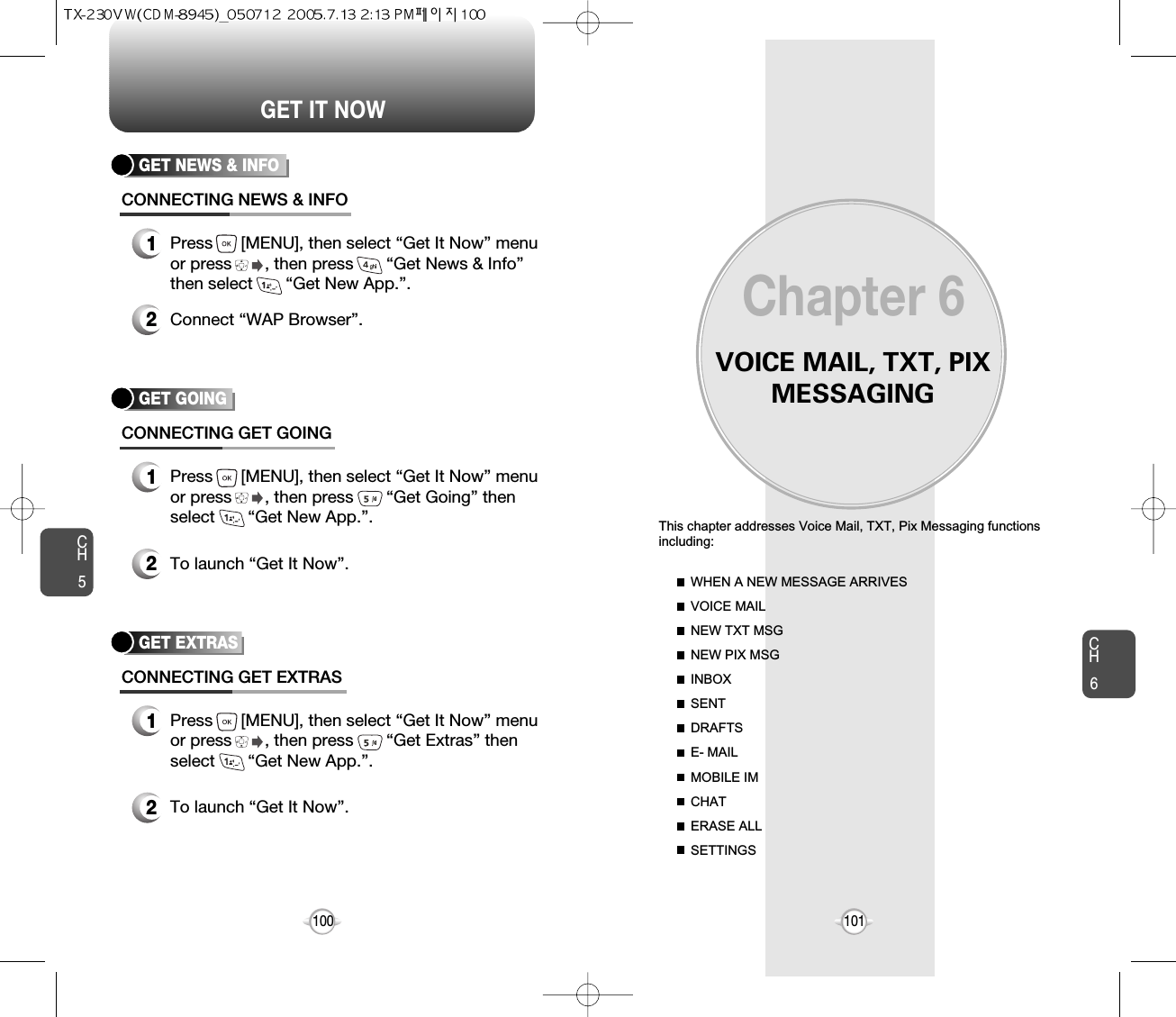 VOICE MAIL, TXT, PIXMESSAGINGThis chapter addresses Voice Mail, TXT, Pix Messaging functionsincluding: WHEN A NEW MESSAGE ARRIVESVOICE MAILNEW TXT MSGNEW PIX MSGINBOXSENTDRAFTSE- MAILMOBILE IMCHATERASE ALLSETTINGSChapter 6101100CH6101GET IT NOWCH5GET GOINGCONNECTING GET GOING1Press      [MENU], then select “Get It Now” menuor press       , then press       “Get Going” thenselect       “Get New App.”.2To launch “Get It Now”.GET EXTRASCONNECTING GET EXTRAS1Press      [MENU], then select “Get It Now” menuor press       , then press       “Get Extras” thenselect       “Get New App.”.2To launch “Get It Now”.GET NEWS &amp; INFOCONNECTING NEWS &amp; INFO1Press      [MENU], then select “Get It Now” menuor press       , then press       “Get News &amp; Info”then select       “Get New App.”.2Connect “WAP Browser”.