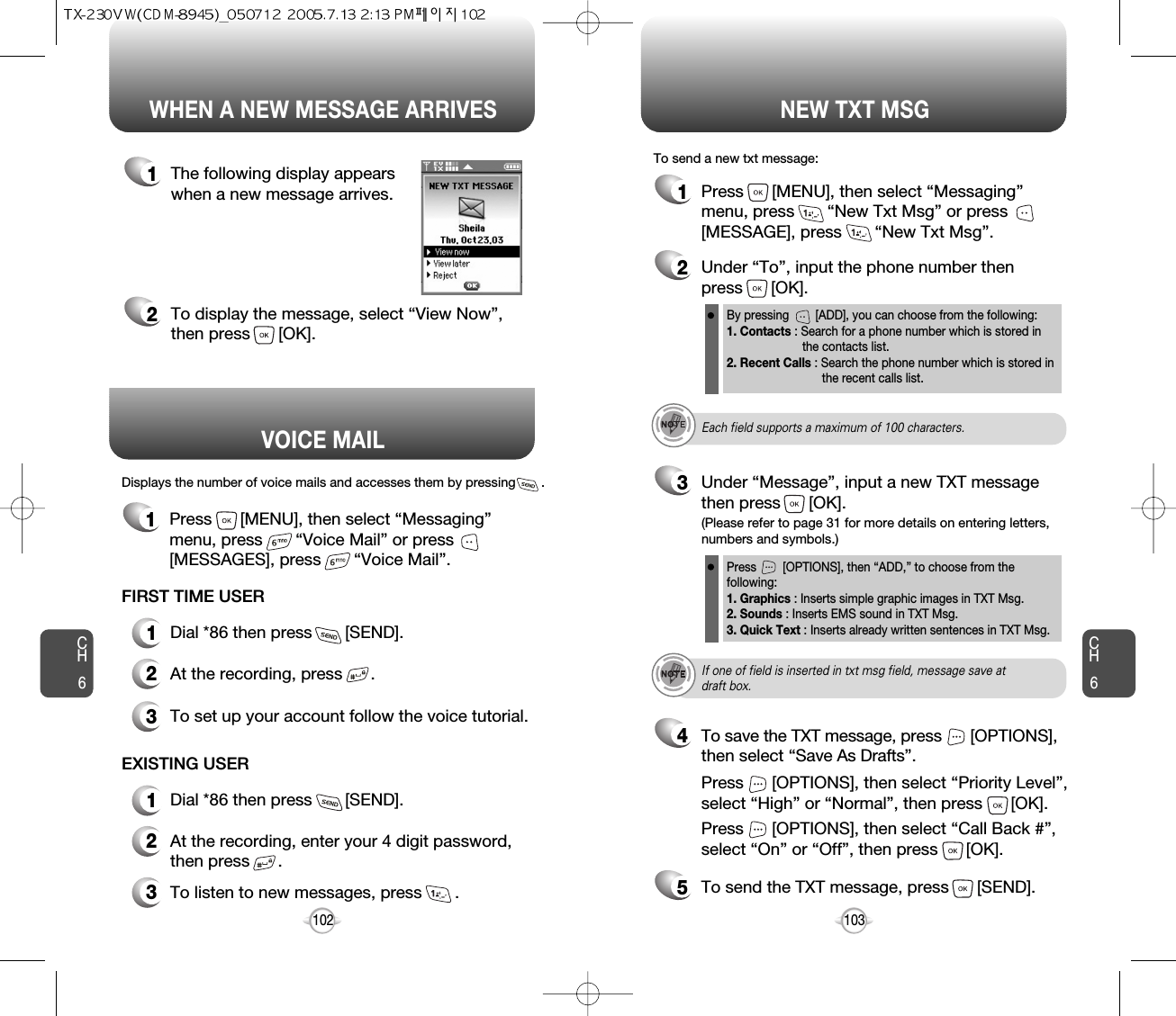 Displays the number of voice mails and accesses them by pressing       .VOICE MAILCH6103CH6102WHEN A NEW MESSAGE ARRIVES NEW TXT MSG1The following display appearswhen a new message arrives.2To display the message, select “View Now”,then press      [OK].1Press      [MENU], then select “Messaging”menu, press       “New Txt Msg” or press[MESSAGE], press       “New Txt Msg”.To send a new txt message:2Under “To”, input the phone number then press      [OK].3Under “Message”, input a new TXT messagethen press      [OK].By pressing        [ADD], you can choose from the following:1. Contacts : Search for a phone number which is stored in the contacts list.2. Recent Calls : Search the phone number which is stored in the recent calls list.Press        [OPTIONS], then “ADD,” to choose from the following:1. Graphics : Inserts simple graphic images in TXT Msg.2. Sounds : Inserts EMS sound in TXT Msg.3. Quick Text : Inserts already written sentences in TXT Msg.(Please refer to page 31 for more details on entering letters,numbers and symbols.)FIRST TIME USER1Dial *86 then press       [SEND].2At the recording, press      .3To set up your account follow the voice tutorial.EXISTING USER1Dial *86 then press       [SEND].2At the recording, enter your 4 digit password,then press      .3To listen to new messages, press       .Each field supports a maximum of 100 characters.If one of field is inserted in txt msg field, message save atdraft box.5To send the TXT message, press      [SEND].4Press      [OPTIONS], then select “Priority Level”,select “High” or “Normal”, then press      [OK].Press      [OPTIONS], then select “Call Back #”,select “On” or “Off”, then press      [OK].To save the TXT message, press      [OPTIONS], then select “Save As Drafts”.1Press      [MENU], then select “Messaging”menu, press       “Voice Mail” or press[MESSAGES], press       “Voice Mail”.