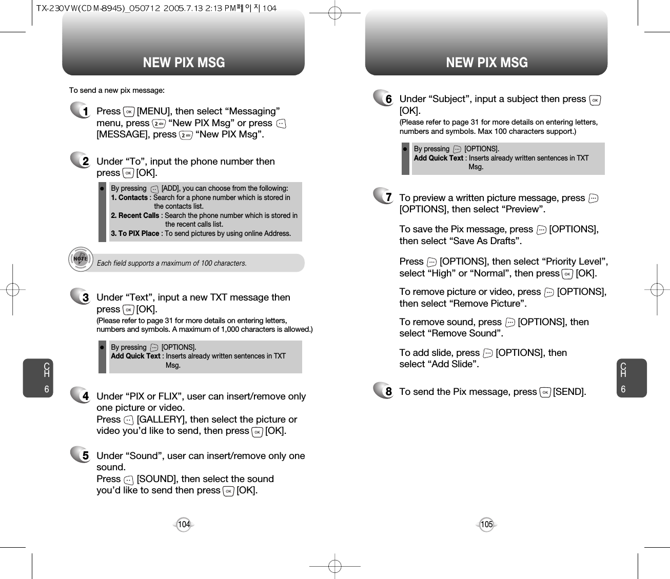 NEW PIX MSG NEW PIX MSGCH6105CH61041Press      [MENU], then select “Messaging”menu, press       “New PIX Msg” or press[MESSAGE], press       “New PIX Msg”.To send a new pix message:2Under “To”, input the phone number then press      [OK].3Under “Text”, input a new TXT message thenpress      [OK].By pressing        [ADD], you can choose from the following:1. Contacts : Search for a phone number which is stored in the contacts list.2. Recent Calls : Search the phone number which is stored in the recent calls list.3. To PIX Place : To send pictures by using online Address.By pressing        [OPTIONS].Add Quick Text : Inserts already written sentences in TXT Msg.(Please refer to page 31 for more details on entering letters,numbers and symbols. A maximum of 1,000 characters is allowed.)6Under “Subject”, input a subject then press[OK].By pressing        [OPTIONS].Add Quick Text : Inserts already written sentences in TXT Msg.(Please refer to page 31 for more details on entering letters,numbers and symbols. Max 100 characters support.)4Under “PIX or FLIX”, user can insert/remove onlyone picture or video. Press      [GALLERY], then select the picture orvideo you’d like to send, then press      [OK].Each field supports a maximum of 100 characters.8To send the Pix message, press      [SEND].7Press      [OPTIONS], then select “Priority Level”,select “High” or “Normal”, then press      [OK].To save the Pix message, press      [OPTIONS], then select “Save As Drafts”.To preview a written picture message, press[OPTIONS], then select “Preview”.To remove picture or video, press      [OPTIONS],then select “Remove Picture”.To remove sound, press      [OPTIONS], then select “Remove Sound”.To add slide, press      [OPTIONS], then select “Add Slide”.5Under “Sound”, user can insert/remove only onesound. Press      [SOUND], then select the sound you’d like to send then press      [OK].