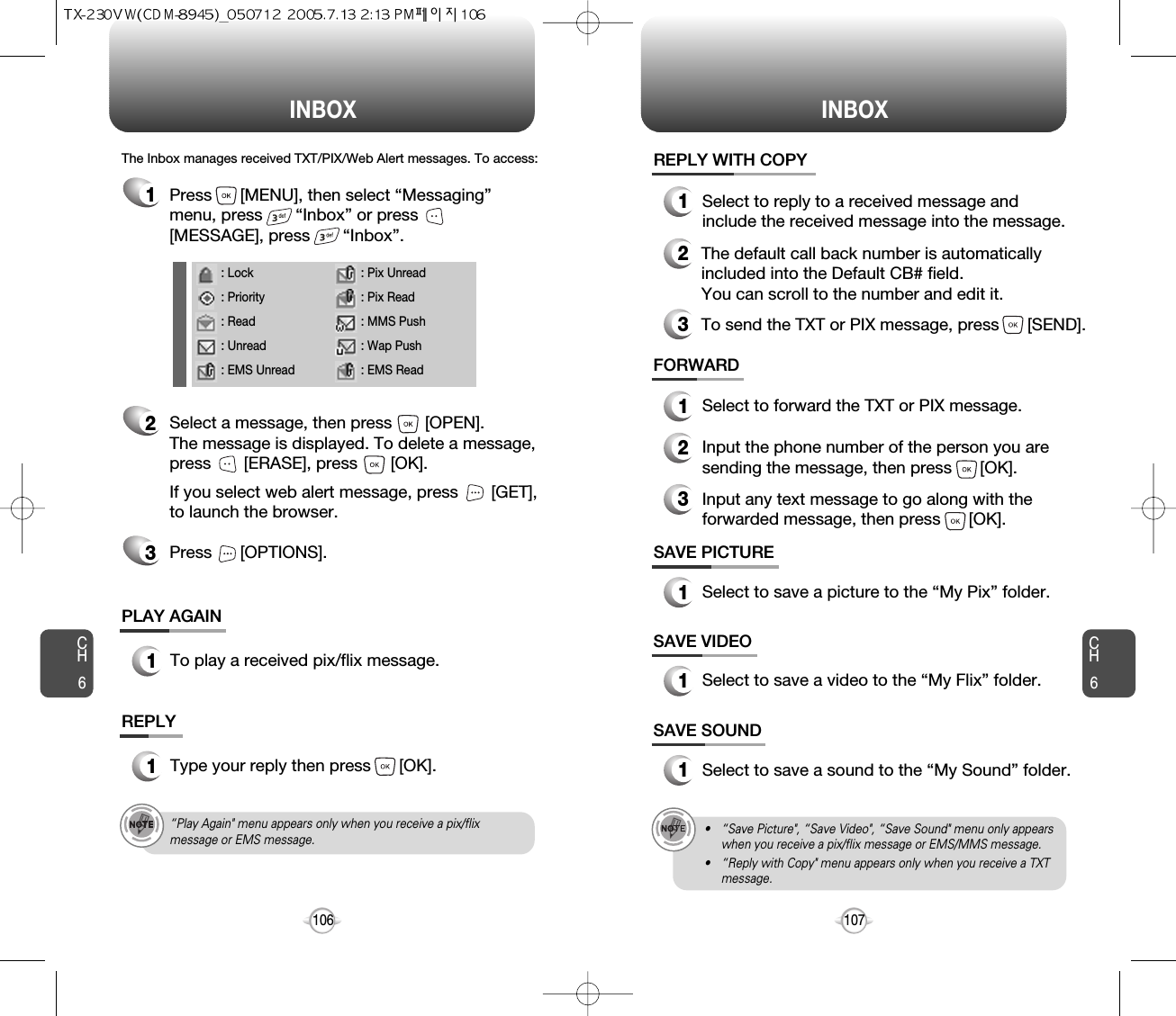INBOX INBOXCH6107CH6106SAVE PICTURE1Select to save a picture to the “My Pix” folder.SAVE VIDEO1Select to save a video to the “My Flix” folder.FORWARD1Select to forward the TXT or PIX message.2Input the phone number of the person you aresending the message, then press      [OK].3Input any text message to go along with theforwarded message, then press      [OK].The Inbox manages received TXT/PIX/Web Alert messages. To access:2Select a message, then press       [OPEN]. The message is displayed. To delete a message,press       [ERASE], press       [OK].If you select web alert message, press       [GET],to launch the browser.Press      [OPTIONS].3REPLY1Type your reply then press      [OK].PLAY AGAIN1To play a received pix/flix message.REPLY WITH COPY123Select to reply to a received message andinclude the received message into the message.The default call back number is automaticallyincluded into the Default CB# field.  You can scroll to the number and edit it.To send the TXT or PIX message, press      [SEND].SAVE SOUND1Select to save a sound to the “My Sound” folder.1Press      [MENU], then select “Messaging”menu, press       “Inbox” or press[MESSAGE], press       “Inbox”.• “Save Picture&quot;, “Save Video&quot;, “Save Sound&quot; menu only appearswhen you receive a pix/flix message or EMS/MMS message.• “Reply with Copy&quot; menu appears only when you receive a TXTmessage.“Play Again&quot; menu appears only when you receive a pix/flixmessage or EMS message.: Lock: Priority: Read: Unread: EMS Unread: Pix Unread: Pix Read: MMS Push: Wap Push: EMS Read