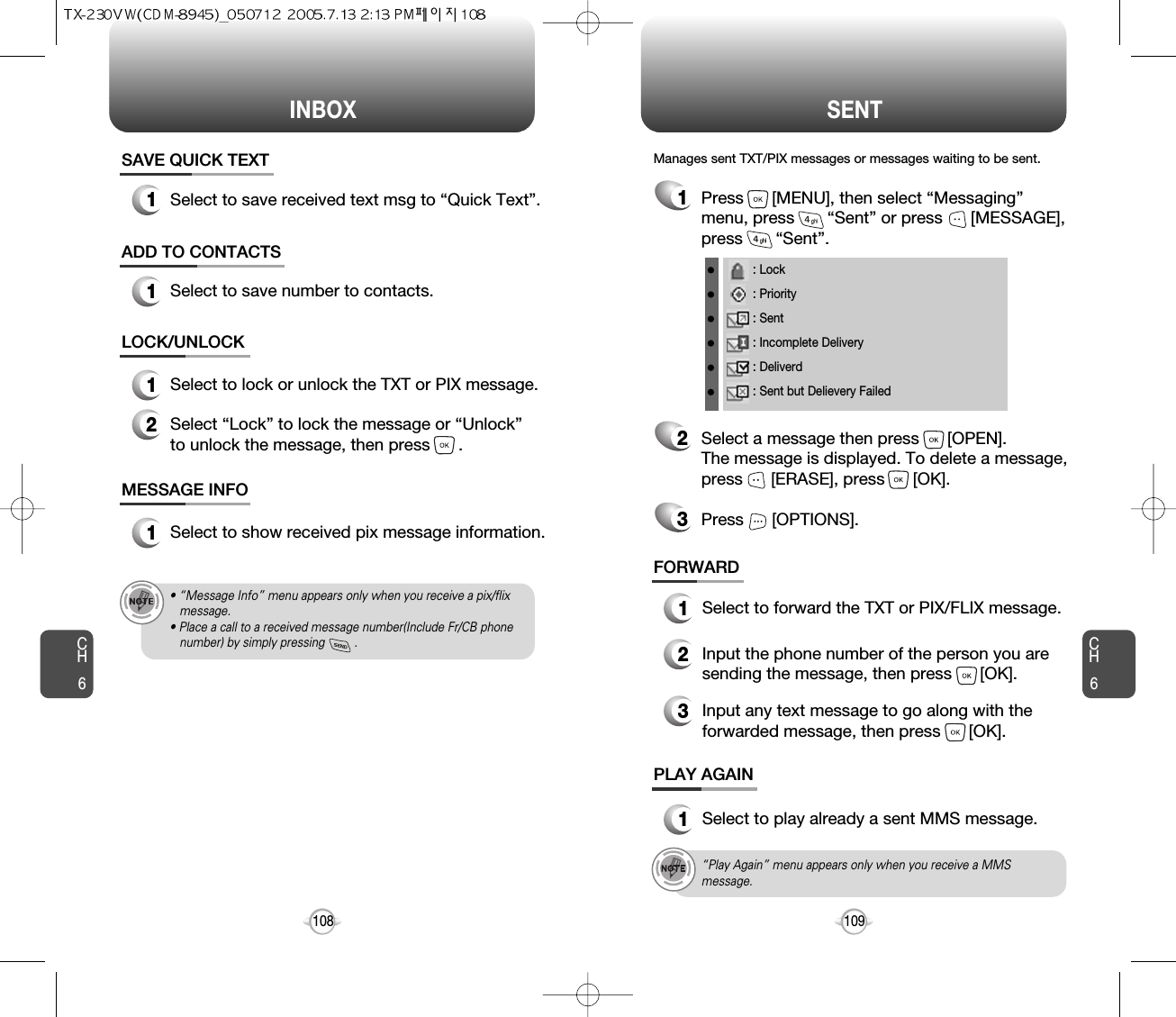 INBOX SENTCH6109CH6108LOCK/UNLOCK1Select to lock or unlock the TXT or PIX message.2Select “Lock” to lock the message or “Unlock”to unlock the message, then press      .MESSAGE INFO1Select to show received pix message information.• “Message Info” menu appears only when you receive a pix/flix message.• Place a call to a received message number(Include Fr/CB phone number) by simply pressing         .“Play Again” menu appears only when you receive a MMSmessage.1Press      [MENU], then select “Messaging”menu, press       “Sent” or press      [MESSAGE],press       “Sent”.Manages sent TXT/PIX messages or messages waiting to be sent.2Select a message then press      [OPEN]. The message is displayed. To delete a message,press      [ERASE], press      [OK].Press      [OPTIONS].3FORWARD1Select to forward the TXT or PIX/FLIX message.2Input the phone number of the person you aresending the message, then press      [OK].3Input any text message to go along with theforwarded message, then press      [OK].PLAY AGAIN1Select to play already a sent MMS message.: Lock: Priority: Sent: Incomplete Delivery: Deliverd: Sent but Delievery FailedSAVE QUICK TEXT1Select to save received text msg to “Quick Text”.ADD TO CONTACTS1Select to save number to contacts.