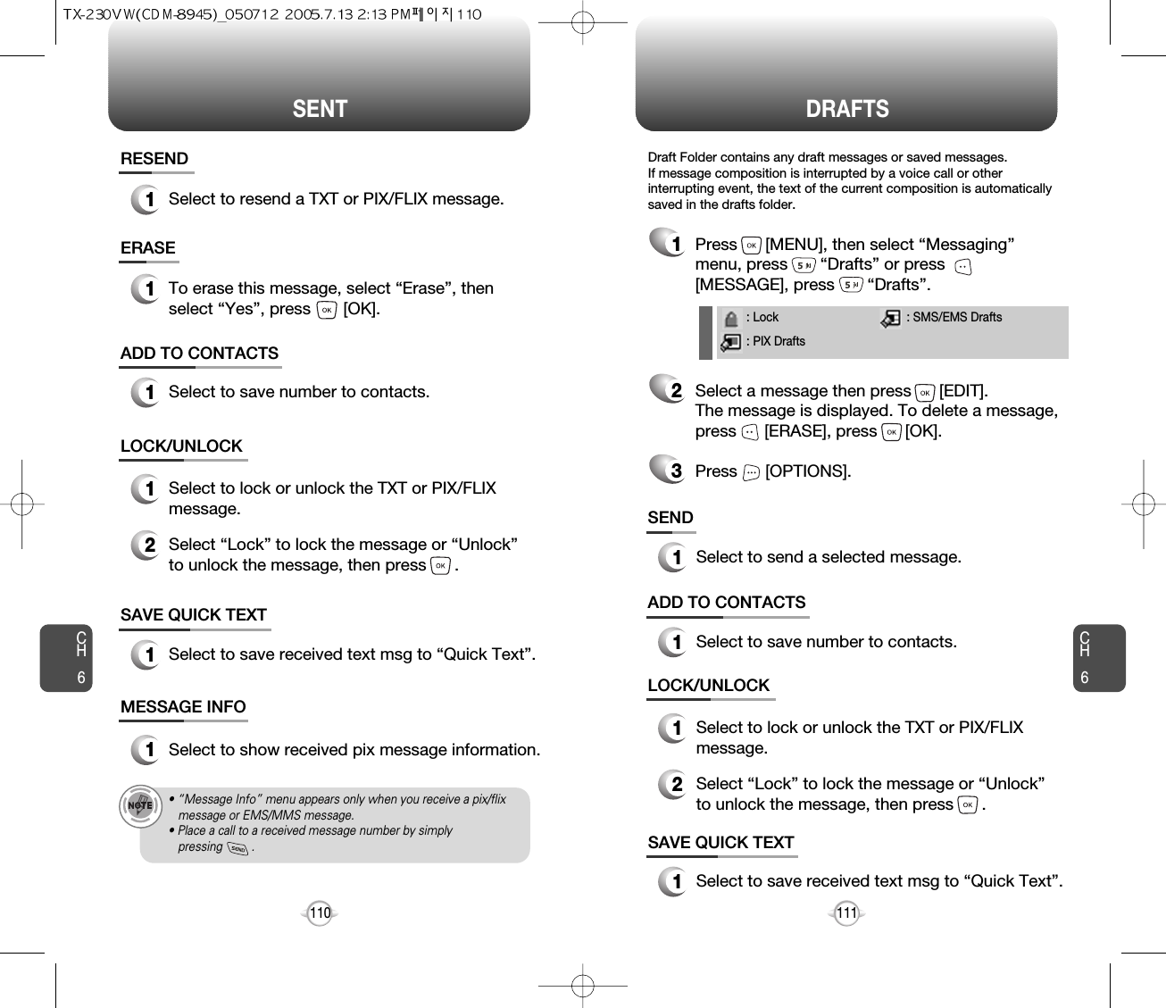 SENT DRAFTSCH6111CH6110SAVE QUICK TEXT1Select to save received text msg to “Quick Text”.ADD TO CONTACTS1Select to save number to contacts.LOCK/UNLOCK1Select to lock or unlock the TXT or PIX/FLIXmessage.2Select “Lock” to lock the message or “Unlock”to unlock the message, then press      .SAVE QUICK TEXT1Select to save received text msg to “Quick Text”.ADD TO CONTACTS1Select to save number to contacts.SEND1Select to send a selected message.LOCK/UNLOCK1Select to lock or unlock the TXT or PIX/FLIXmessage.2Select “Lock” to lock the message or “Unlock”to unlock the message, then press      .MESSAGE INFO1Select to show received pix message information.• “Message Info” menu appears only when you receive a pix/flix message or EMS/MMS message.• Place a call to a received message number by simply pressing         .RESEND1Select to resend a TXT or PIX/FLIX message.ERASE1To erase this message, select “Erase”, thenselect “Yes”, press       [OK].1Press      [MENU], then select “Messaging”menu, press       “Drafts” or press[MESSAGE], press       “Drafts”.2Select a message then press      [EDIT]. The message is displayed. To delete a message,press      [ERASE], press      [OK].Press      [OPTIONS].3Draft Folder contains any draft messages or saved messages.If message composition is interrupted by a voice call or otherinterrupting event, the text of the current composition is automaticallysaved in the drafts folder.: Lock: PIX Drafts: SMS/EMS Drafts