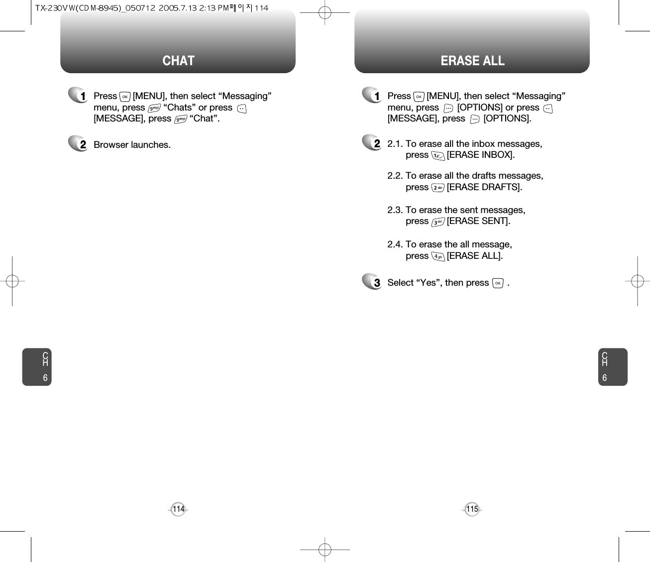 CH6115CH6114ERASE ALLCHAT22.1. To erase all the inbox messages, press       [ERASE INBOX].3Select “Yes”, then press       .2.2. To erase all the drafts messages, press       [ERASE DRAFTS].2.3. To erase the sent messages, press       [ERASE SENT].2.4. To erase the all message, press       [ERASE ALL].1Press      [MENU], then select “Messaging”menu, press       “Chats” or press[MESSAGE], press       “Chat”.1Press      [MENU], then select “Messaging”menu, press       [OPTIONS] or press[MESSAGE], press       [OPTIONS].2Browser launches.