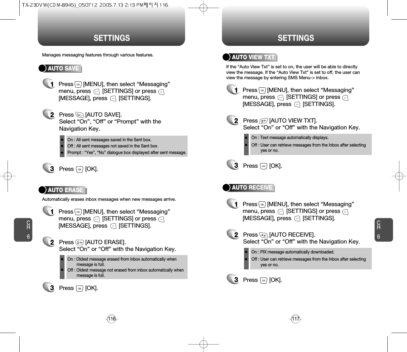 CH6117CH6116SETTINGSSETTINGSAUTO SAVEPress       [AUTO SAVE]. Select “On”, “Off” or “Prompt” with theNavigation Key.Press       [OK].Manages messaging features through various features.23AUTO ERASEAutomatically erases inbox messages when new messages arrive.1Press      [MENU], then select “Messaging”menu, press       [SETTINGS] or press[MESSAGE], press       [SETTINGS].Press       [AUTO ERASE]. Select “On” or “Off” with the Navigation Key.Press       [OK].231Press      [MENU], then select “Messaging”menu, press       [SETTINGS] or press[MESSAGE], press       [SETTINGS].AUTO VIEW TXTPress       [AUTO VIEW TXT]. Select “On” or “Off” with the Navigation Key.Press       [OK].23AUTO RECEIVE1Press      [MENU], then select “Messaging”menu, press       [SETTINGS] or press[MESSAGE], press       [SETTINGS].Press       [AUTO RECEIVE]. Select “On” or “Off” with the Navigation Key.Press       [OK].231Press      [MENU], then select “Messaging”menu, press       [SETTINGS] or press[MESSAGE], press       [SETTINGS].If the “Auto View Txt” is set to on, the user will be able to directlyview the message. If the “Auto View Txt” is set to off, the user canview the message by entering SMS Menu-&gt; Inbox.On : All sent messages saved in the Sent box.Off : All sent messages not saved in the Sent boxPrompt : “Yes”, “No” dialogue box displayed after sent message.On : Oldest message erased from inbox automatically when message is full.Off : Oldest message not erased from inbox automatically when message is full.On : Text message automatically displays.Off : User can retrieve messages from the Inbox after selecting yes or no.On : PIX message automatically downloaded.Off : User can retrieve messages from the Inbox after selecting yes or no.