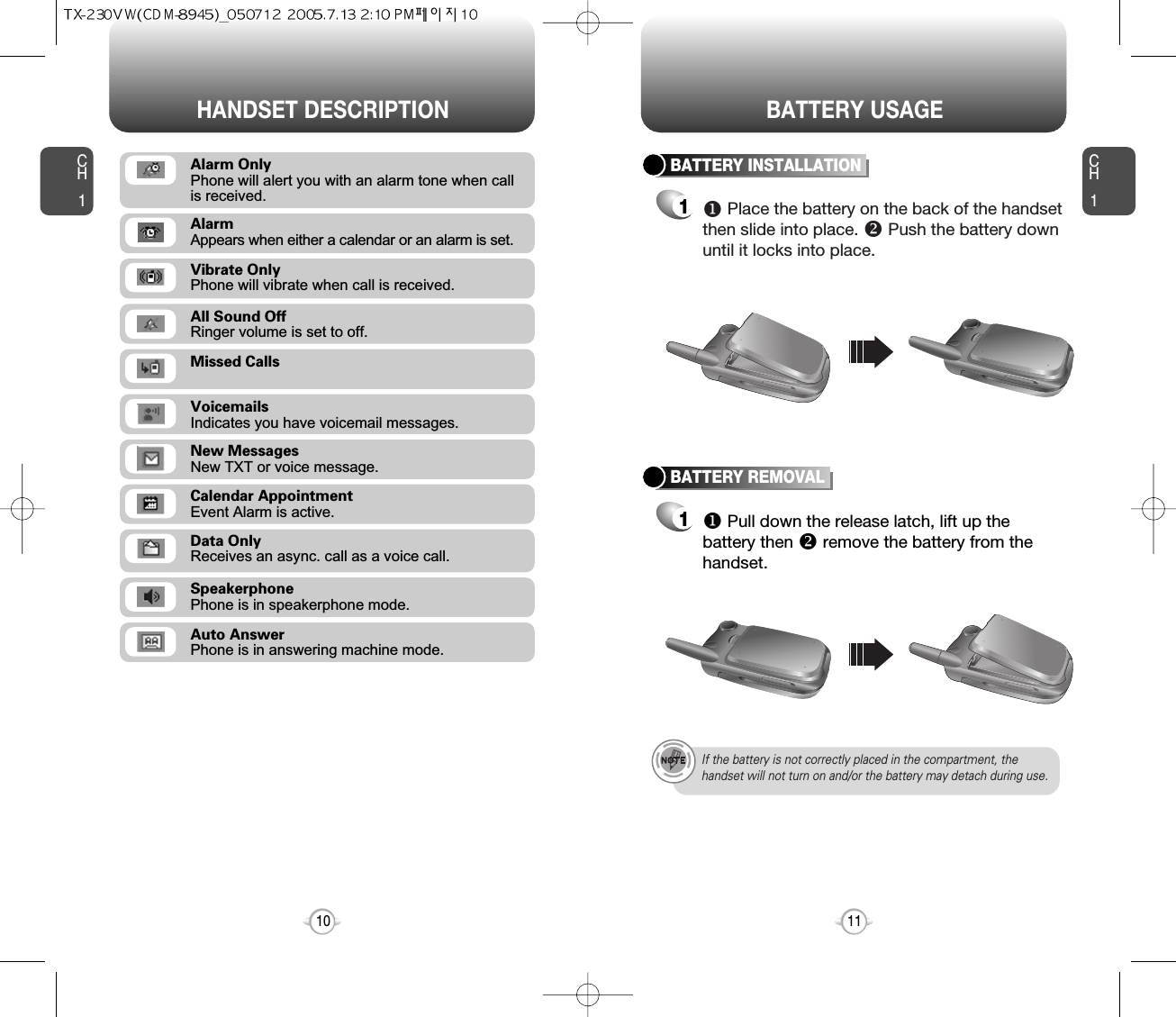 CH111CH110HANDSET DESCRIPTION BATTERY USAGEBATTERY INSTALLATION1uPlace the battery on the back of the handsetthen slide into place. vPush the battery downuntil it locks into place.BATTERY REMOVAL1uPull down the release latch, lift up thebattery then vremove the battery from thehandset.If the battery is not correctly placed in the compartment, thehandset will not turn on and/or the battery may detach during use.Missed CallsVoicemailsIndicates you have voicemail messages.New MessagesNew TXT or voice message.Calendar AppointmentEvent Alarm is active.Data OnlyReceives an async. call as a voice call.SpeakerphonePhone is in speakerphone mode.Auto AnswerPhone is in answering machine mode.All Sound OffRinger volume is set to off.Vibrate OnlyPhone will vibrate when call is received.AlarmAppears when either a calendar or an alarm is set.Alarm OnlyPhone will alert you with an alarm tone when call is received.