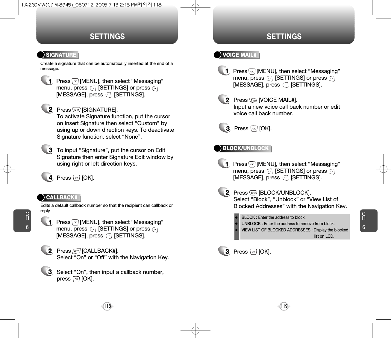 CH6119CH6118SETTINGSSETTINGSCreate a signature that can be automatically inserted at the end of amessage.SIGNATURE2Press       [SIGNATURE].To activate Signature function, put the cursoron Insert Signature then select “Custom” byusing up or down direction keys. To deactivateSignature function, select “None”.3To input “Signature”, put the cursor on EditSignature then enter Signature Edit window byusing right or left direction keys. 4Press       [OK].1Press      [MENU], then select “Messaging”menu, press       [SETTINGS] or press[MESSAGE], press       [SETTINGS].VOICE MAIL#2Press       [VOICE MAIL#].Input a new voice call back number or editvoice call back number.3Press       [OK].CALLBACK#Edits a default callback number so that the recipient can callback orreply.Press       [CALLBACK#]. Select “On” or “Off” with the Navigation Key.Select “On”, then input a callback number, press       [OK].231Press      [MENU], then select “Messaging”menu, press       [SETTINGS] or press[MESSAGE], press       [SETTINGS].1Press      [MENU], then select “Messaging”menu, press       [SETTINGS] or press[MESSAGE], press       [SETTINGS].1Press      [MENU], then select “Messaging”menu, press       [SETTINGS] or press[MESSAGE], press       [SETTINGS].3Press       [OK].BLOCK/UNBLOCK2Press       [BLOCK/UNBLOCK].Select “Block”, “Unblock” or “View List ofBlocked Addresses” with the Navigation Key.BLOCK : Enter the address to block.UNBLOCK : Enter the address to remove from block.VIEW LIST OF BLOCKED ADDRESSES : Display the blockedlist on LCD.