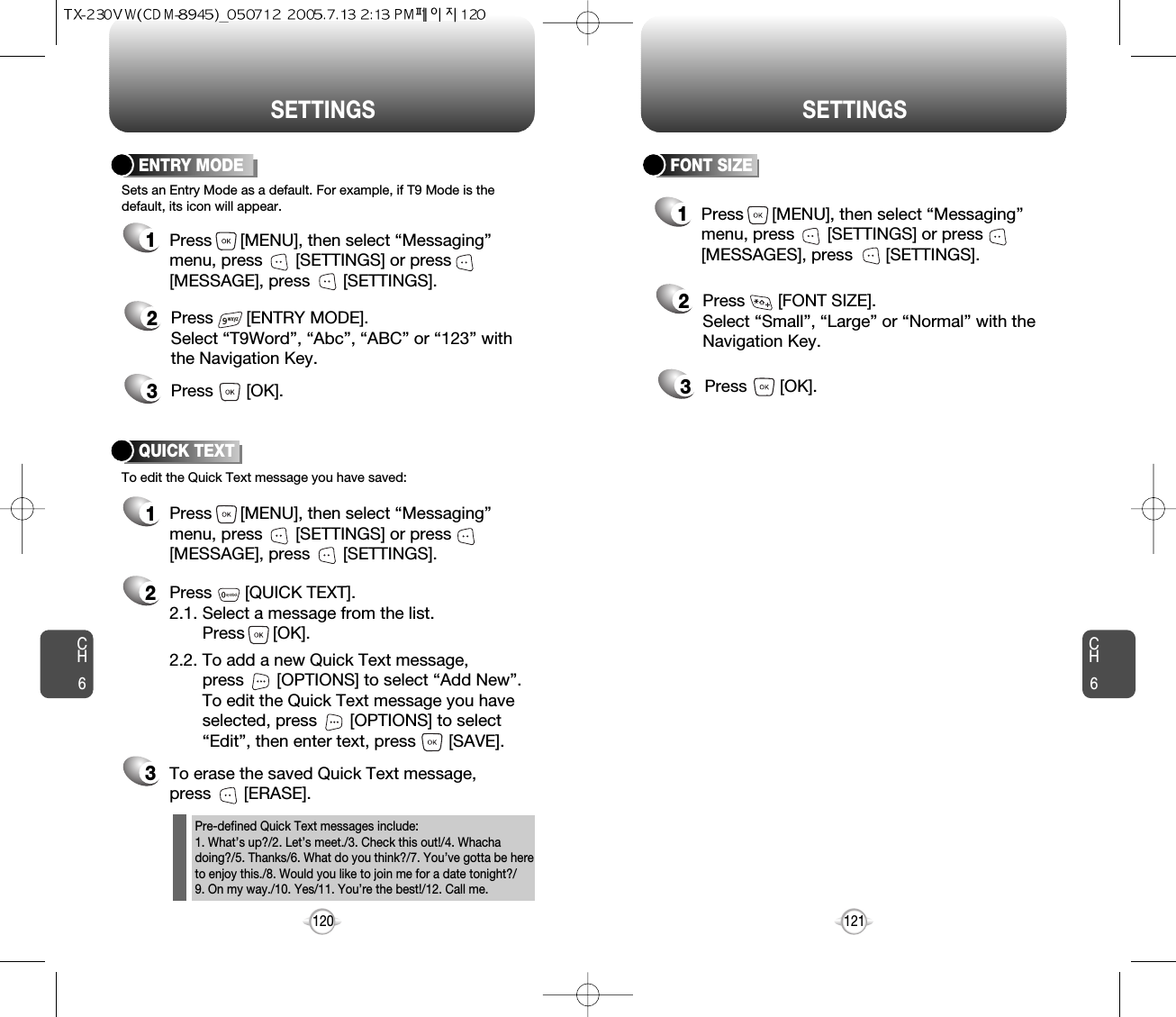 CH6121CH6120SETTINGSSETTINGSFONT SIZE2Press       [FONT SIZE].Select “Small”, “Large” or “Normal” with theNavigation Key.3Press       [OK].1Press      [MENU], then select “Messaging”menu, press       [SETTINGS] or press[MESSAGES], press       [SETTINGS].ENTRY MODE2Press       [ENTRY MODE].Select “T9Word”, “Abc”, “ABC” or “123” withthe Navigation Key.3Press       [OK].Sets an Entry Mode as a default. For example, if T9 Mode is thedefault, its icon will appear.To edit the Quick Text message you have saved:QUICK TEXT2Press       [QUICK TEXT].2.1. Select a message from the list. Press      [OK].2.2. To add a new Quick Text message, press       [OPTIONS] to select “Add New”. To edit the Quick Text message you have selected, press       [OPTIONS] to select “Edit”, then enter text, press       [SAVE].3To erase the saved Quick Text message, press       [ERASE].1Press      [MENU], then select “Messaging”menu, press       [SETTINGS] or press[MESSAGE], press       [SETTINGS].1Press      [MENU], then select “Messaging”menu, press       [SETTINGS] or press[MESSAGE], press       [SETTINGS].Pre-defined Quick Text messages include:1. What’s up?/2. Let’s meet./3. Check this out!/4. Whachadoing?/5. Thanks/6. What do you think?/7. You’ve gotta be hereto enjoy this./8. Would you like to join me for a date tonight?/9. On my way./10. Yes/11. You’re the best!/12. Call me.