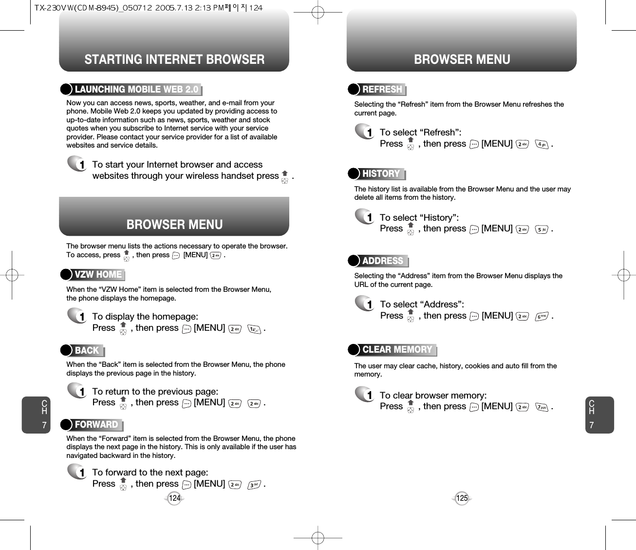 BROWSER MENUThe browser menu lists the actions necessary to operate the browser.To access, press      , then press       [MENU]        .STARTING INTERNET BROWSER BROWSER MENUCH7125CH7124BACK1To return to the previous page:Press      , then press [MENU] . LAUNCHING MOBILE WEB 2.01To start your Internet browser and accesswebsites through your wireless handset press     . VZW HOME1To display the homepage: Press      , then press [MENU] . ADDRESS1To select “Address”:Press      , then press [MENU] . REFRESH1To select “Refresh”:Press      , then press [MENU] . The history list is available from the Browser Menu and the user maydelete all items from the history. When the “VZW Home” item is selected from the Browser Menu, the phone displays the homepage.When the “Back” item is selected from the Browser Menu, the phonedisplays the previous page in the history. When the “Forward” item is selected from the Browser Menu, the phonedisplays the next page in the history. This is only available if the user hasnavigated backward in the history. Now you can access news, sports, weather, and e-mail from yourphone. Mobile Web 2.0 keeps you updated by providing access to up-to-date information such as news, sports, weather and stockquotes when you subscribe to Internet service with your serviceprovider. Please contact your service provider for a list of availablewebsites and service details.Selecting the “Address” item from the Browser Menu displays theURL of the current page.The user may clear cache, history, cookies and auto fill from thememory.Selecting the “Refresh” item from the Browser Menu refreshes thecurrent page.HISTORY1To select “History”:Press      , then press [MENU] . FORWARD1To forward to the next page:Press      , then press [MENU] . CLEAR MEMORY1To clear browser memory:Press      , then press [MENU] . 