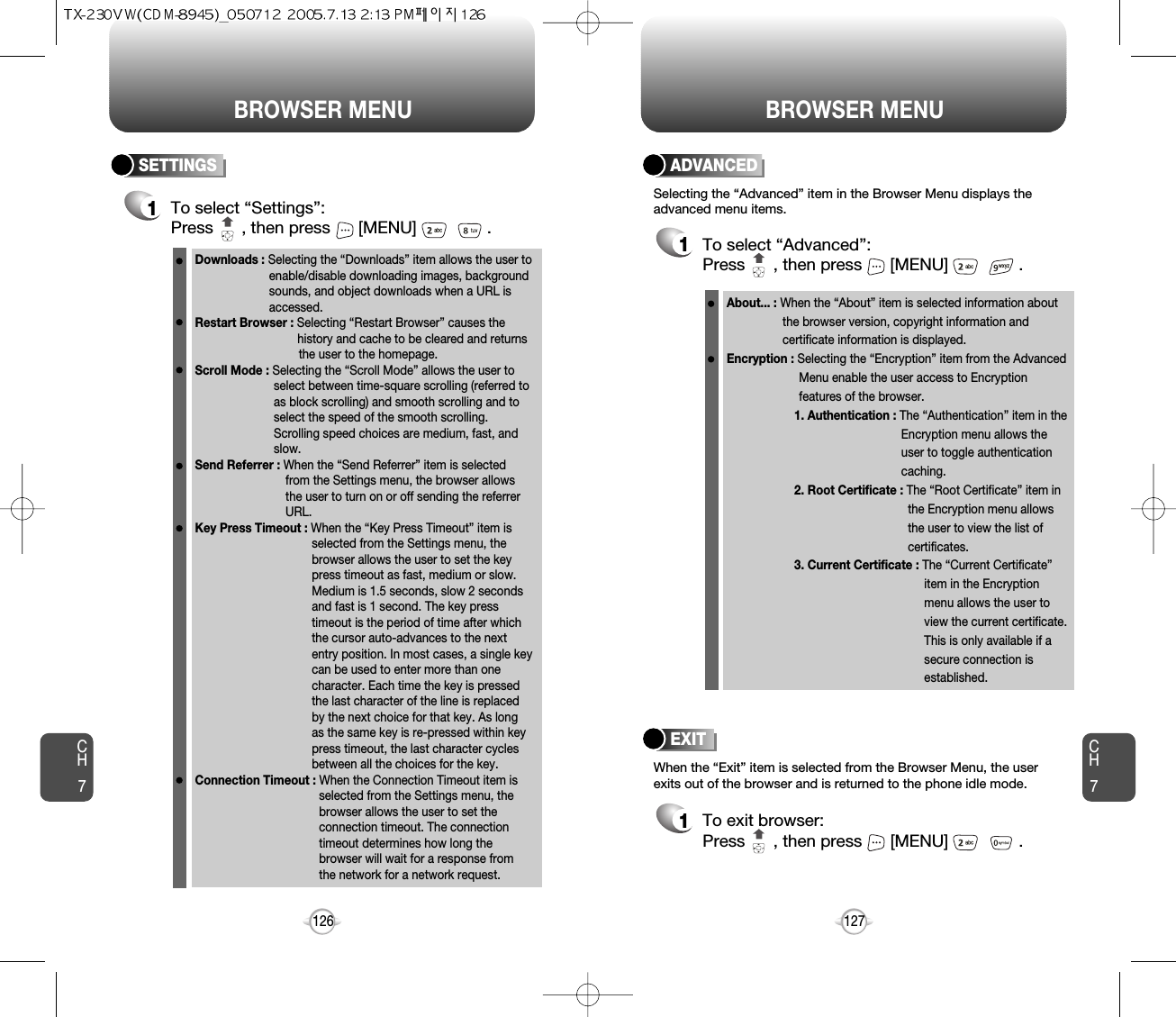 BROWSER MENUCH7126ADVANCED1To select “Advanced”:Press      , then press [MENU] . Selecting the “Advanced” item in the Browser Menu displays theadvanced menu items.When the “Exit” item is selected from the Browser Menu, the userexits out of the browser and is returned to the phone idle mode.To exit browser:Press      , then press [MENU] . EXIT1SETTINGS1To select “Settings”:Press      , then press [MENU] . BROWSER MENUCH7127Downloads : Selecting the “Downloads” item allows the user toenable/disable downloading images, background sounds, and object downloads when a URL is accessed.Restart Browser : Selecting “Restart Browser” causes the history and cache to be cleared and returns the user to the homepage.Scroll Mode : Selecting the “Scroll Mode” allows the user to select between time-square scrolling (referred to as block scrolling) and smooth scrolling and to select the speed of the smooth scrolling. Scrolling speed choices are medium, fast, and slow. Send Referrer : When the “Send Referrer” item is selected from the Settings menu, the browser allows the user to turn on or off sending the referrer URL. Key Press Timeout : When the “Key Press Timeout” item is selected from the Settings menu, the browser allows the user to set the key press timeout as fast, medium or slow. Medium is 1.5 seconds, slow 2 seconds and fast is 1 second. The key press timeout is the period of time after which the cursor auto-advances to the next entry position. In most cases, a single key can be used to enter more than one character. Each time the key is pressed the last character of the line is replaced by the next choice for that key. As long as the same key is re-pressed within key press timeout, the last character cycles between all the choices for the key. Connection Timeout : When the Connection Timeout item is selected from the Settings menu, the browser allows the user to set the connection timeout. The connection timeout determines how long the browser will wait for a response from the network for a network request.About... : When the “About” item is selected information about the browser version, copyright information and certificate information is displayed. Encryption : Selecting the “Encryption” item from the Advanced Menu enable the user access to Encryption features of the browser.1. Authentication : The “Authentication” item in the Encryption menu allows the user to toggle authentication caching. 2. Root Certificate : The “Root Certificate” item in the Encryption menu allows the user to view the list of certificates.3. Current Certificate : The “Current Certificate” item in the Encryption menu allows the user to view the current certificate. This is only available if a secure connection is established. 