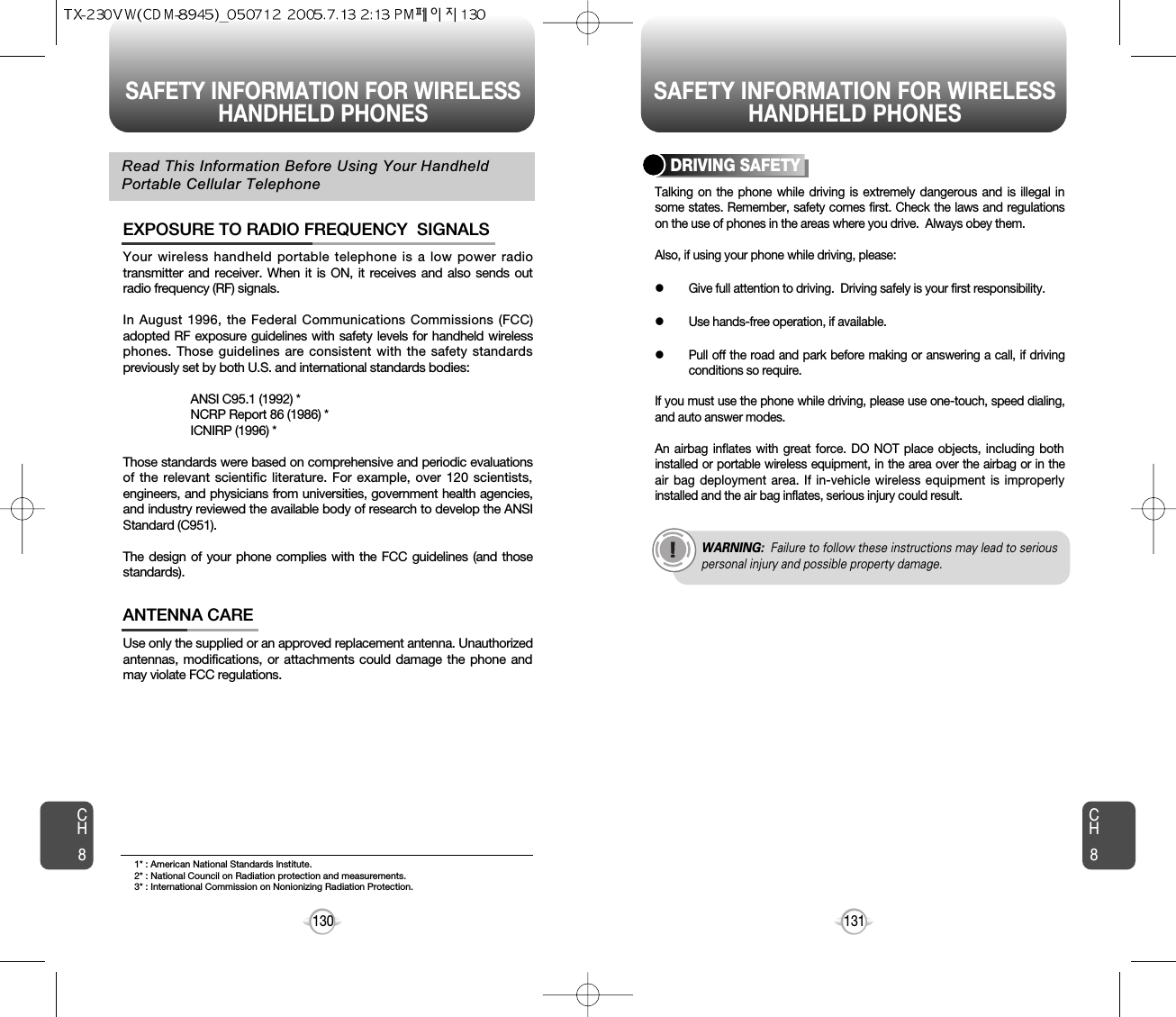 SAFETY INFORMATION FOR WIRELESSHANDHELD PHONES SAFETY INFORMATION FOR WIRELESSHANDHELD PHONES131CH8CH8130Your wireless handheld portable telephone is a low power radiotransmitter and receiver. When it is ON, it receives and also sends outradio frequency (RF) signals.In August 1996, the Federal Communications Commissions (FCC)adopted RF exposure guidelines with safety levels for handheld wirelessphones. Those guidelines are consistent with the safety standardspreviously set by both U.S. and international standards bodies:ANSI C95.1 (1992) *NCRP Report 86 (1986) *ICNIRP (1996) *Those standards were based on comprehensive and periodic evaluationsof the relevant scientific literature. For example, over 120 scientists,engineers, and physicians from universities, government health agencies,and industry reviewed the available body of research to develop the ANSIStandard (C951).The design of your phone complies with the FCC guidelines (and thosestandards).EXPOSURE TO RADIO FREQUENCY  SIGNALSUse only the supplied or an approved replacement antenna. Unauthorizedantennas, modifications, or attachments could damage the phone andmay violate FCC regulations.ANTENNA CARERead This Information Before Using Your HandheldPortable Cellular TelephoneTalking on the phone while driving is extremely dangerous and is illegal insome states. Remember, safety comes first. Check the laws and regulationson the use of phones in the areas where you drive.  Always obey them.Also, if using your phone while driving, please:lGive full attention to driving.  Driving safely is your first responsibility.lUse hands-free operation, if available.lPull off the road and park before making or answering a call, if drivingconditions so require.If you must use the phone while driving, please use one-touch, speed dialing,and auto answer modes.An airbag inflates with great force. DO NOT place objects, including bothinstalled or portable wireless equipment, in the area over the airbag or in theair bag deployment area. If in-vehicle wireless equipment is improperlyinstalled and the air bag inflates, serious injury could result.DRIVING SAFETYWARNING: Failure to follow these instructions may lead to seriouspersonal injury and possible property damage.1* : American National Standards Institute.2* : National Council on Radiation protection and measurements. 3* : International Commission on Nonionizing Radiation Protection.