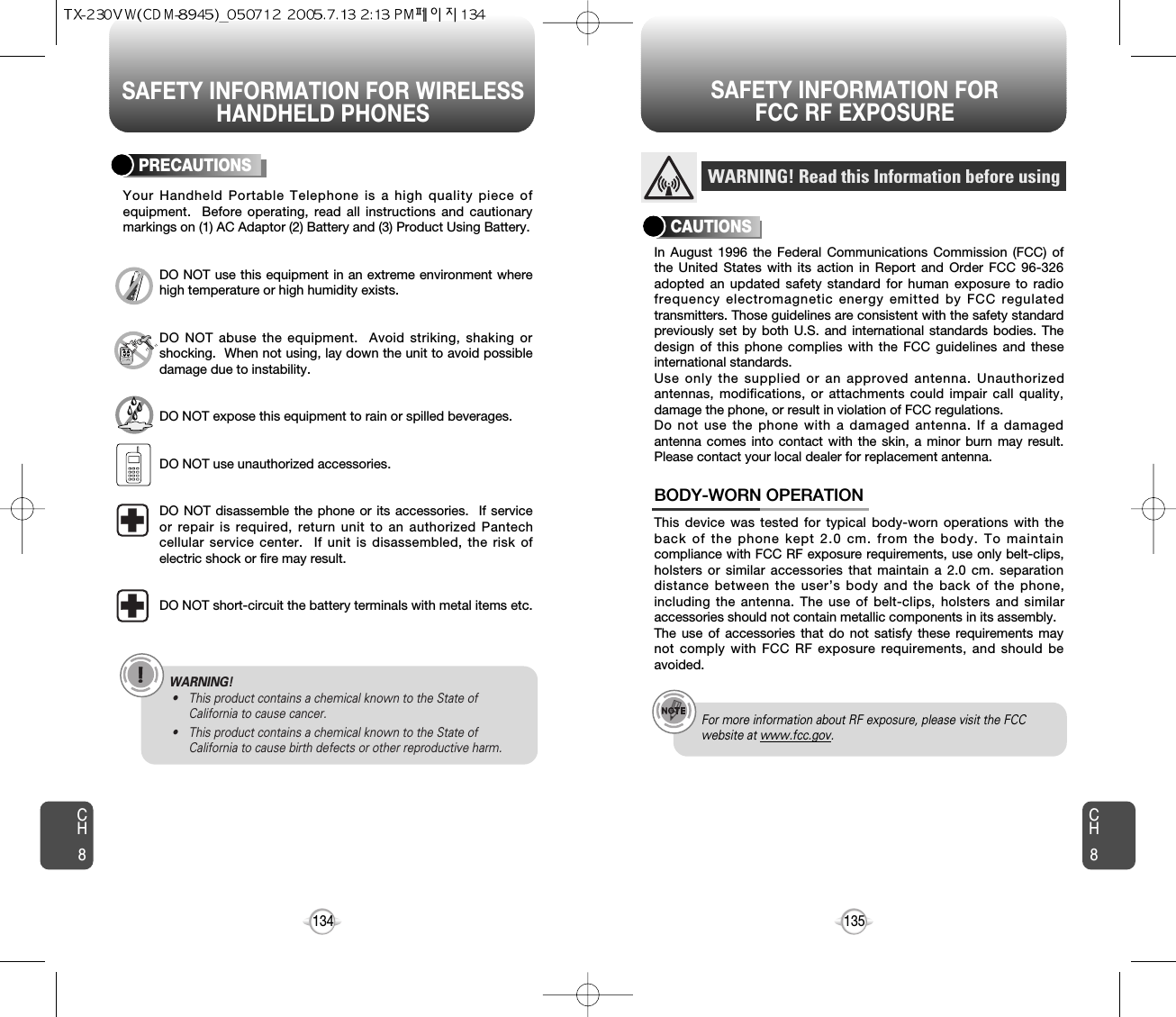 SAFETY INFORMATION FOR WIRELESSHANDHELD PHONESSAFETY INFORMATION FOR FCC RF EXPOSURE135134PRECAUTIONSYour Handheld Portable Telephone is a high quality piece ofequipment.  Before operating, read all instructions and cautionarymarkings on (1) AC Adaptor (2) Battery and (3) Product Using Battery.DO NOT use this equipment in an extreme environment wherehigh temperature or high humidity exists.DO NOT abuse the equipment.  Avoid striking, shaking orshocking.  When not using, lay down the unit to avoid possibledamage due to instability.DO NOT expose this equipment to rain or spilled beverages.DO NOT use unauthorized accessories.DO NOT disassemble the phone or its accessories.  If serviceor repair is required, return unit to an authorized Pantechcellular service center.  If unit is disassembled, the risk ofelectric shock or fire may result.DO NOT short-circuit the battery terminals with metal items etc.In August 1996 the Federal Communications Commission (FCC) ofthe United States with its action in Report and Order FCC 96-326adopted an updated safety standard for human exposure to radiofrequency electromagnetic energy emitted by FCC regulatedtransmitters. Those guidelines are consistent with the safety standardpreviously set by both U.S. and international standards bodies. Thedesign of this phone complies with the FCC guidelines and theseinternational standards.Use only the supplied or an approved antenna. Unauthorizedantennas, modifications, or attachments could impair call quality,damage the phone, or result in violation of FCC regulations.Do not use the phone with a damaged antenna. If a damagedantenna comes into contact with the skin, a minor burn may result.Please contact your local dealer for replacement antenna.This device was tested for typical body-worn operations with theback of the phone kept 2.0 cm. from the body. To maintaincompliance with FCC RF exposure requirements, use only belt-clips,holsters or similar accessories that maintain a 2.0 cm. separationdistance between the user’s body and the back of the phone,including the antenna. The use of belt-clips, holsters and similaraccessories should not contain metallic components in its assembly.The use of accessories that do not satisfy these requirements maynot comply with FCC RF exposure requirements, and should beavoided.BODY-WORN OPERATIONWARNING! Read this Information before usingCAUTIONSFor more information about RF exposure, please visit the FCCwebsite at www.fcc.gov.CH8CH8WARNING!• This product contains a chemical known to the State ofCalifornia to cause cancer.• This product contains a chemical known to the State ofCalifornia to cause birth defects or other reproductive harm.