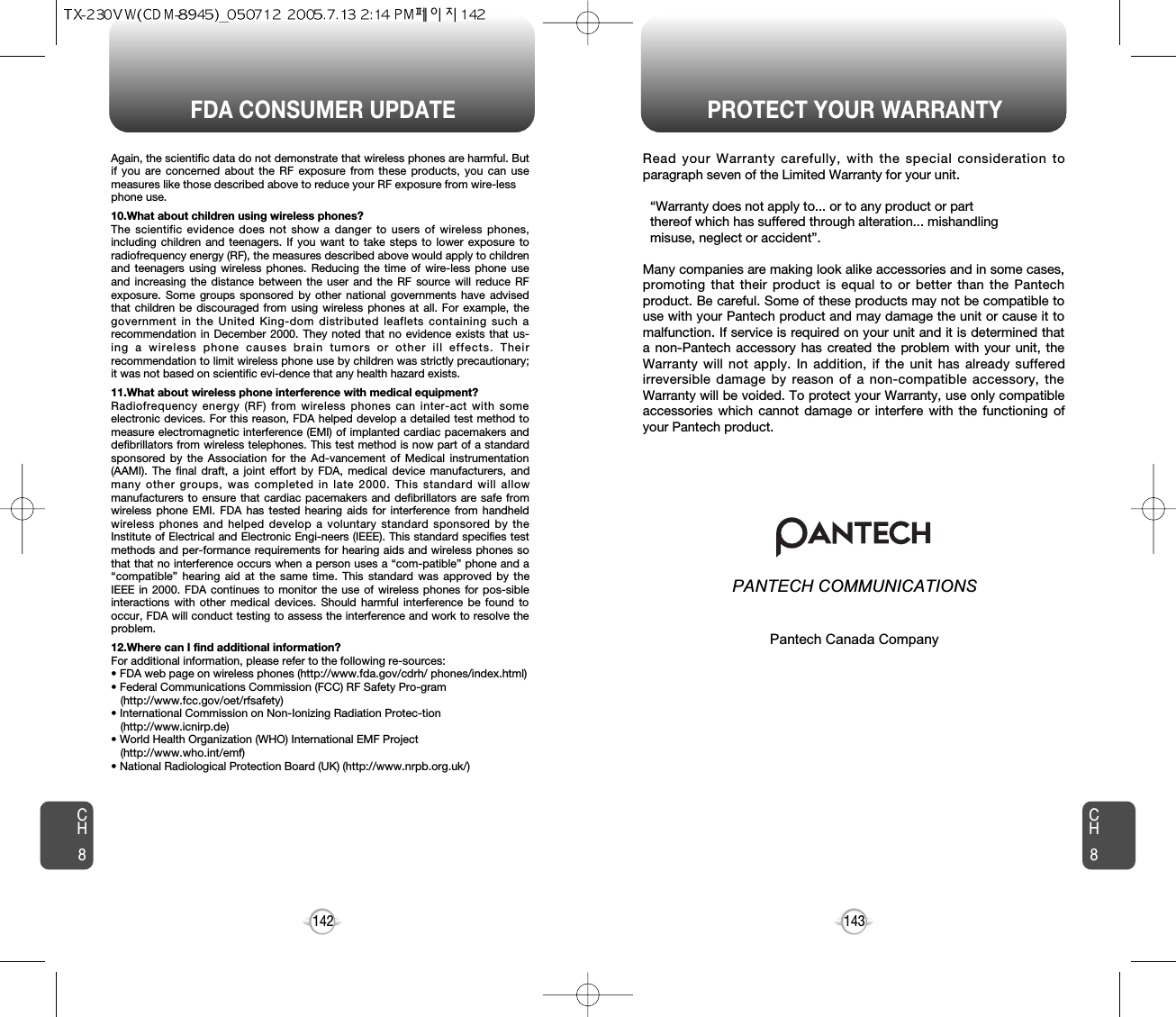 FDA CONSUMER UPDATE PROTECT YOUR WARRANTY143142Read your Warranty carefully, with the special consideration toparagraph seven of the Limited Warranty for your unit.“Warranty does not apply to... or to any product or part  thereof which has suffered through alteration... mishandling  misuse, neglect or accident”.Many companies are making look alike accessories and in some cases,promoting that their product is equal to or better than the Pantechproduct. Be careful. Some of these products may not be compatible touse with your Pantech product and may damage the unit or cause it tomalfunction. If service is required on your unit and it is determined thata non-Pantech accessory has created the problem with your unit, theWarranty will not apply. In addition, if the unit has already sufferedirreversible damage by reason of a non-compatible accessory, theWarranty will be voided. To protect your Warranty, use only compatibleaccessories which cannot damage or interfere with the functioning ofyour Pantech product.   PANTECH COMMUNICATIONS555 Wireless Blvd., Hauppauge, New York 11788, 800-229-123516808 Marquardt Avenue, Cerritos, California 90703, 562-802-5100Pantech Canada Company5155 Spectrum Way, Unit #5, Mississauga, OntarioCanada L4W 5A1, 800-465-9672CH8CH8Again, the scientific data do not demonstrate that wireless phones are harmful. Butif you are concerned about the RF exposure from these products, you can usemeasures like those described above to reduce your RF exposure from wire-lessphone use.10.What about children using wireless phones?The scientific evidence does not show a danger to users of wireless phones,including children and teenagers. If you want to take steps to lower exposure toradiofrequency energy (RF), the measures described above would apply to childrenand teenagers using wireless phones. Reducing the time of wire-less phone useand increasing the distance between the user and the RF source will reduce RFexposure. Some groups sponsored by other national governments have advisedthat children be discouraged from using wireless phones at all. For example, thegovernment in the United King-dom distributed leaflets containing such arecommendation in December 2000. They noted that no evidence exists that us-ing a wireless phone causes brain tumors or other ill effects. Theirrecommendation to limit wireless phone use by children was strictly precautionary;it was not based on scientific evi-dence that any health hazard exists.11.What about wireless phone interference with medical equipment?Radiofrequency energy (RF) from wireless phones can inter-act with someelectronic devices. For this reason, FDA helped develop a detailed test method tomeasure electromagnetic interference (EMI) of implanted cardiac pacemakers anddefibrillators from wireless telephones. This test method is now part of a standardsponsored by the Association for the Ad-vancement of Medical instrumentation(AAMI). The final draft, a joint effort by FDA, medical device manufacturers, andmany other groups, was completed in late 2000. This standard will allowmanufacturers to ensure that cardiac pacemakers and defibrillators are safe fromwireless phone EMI. FDA has tested hearing aids for interference from handheldwireless phones and helped develop a voluntary standard sponsored by theInstitute of Electrical and Electronic Engi-neers (IEEE). This standard specifies testmethods and per-formance requirements for hearing aids and wireless phones sothat that no interference occurs when a person uses a “com-patible” phone and a“compatible” hearing aid at the same time. This standard was approved by theIEEE in 2000. FDA continues to monitor the use of wireless phones for pos-sibleinteractions with other medical devices. Should harmful interference be found tooccur, FDA will conduct testing to assess the interference and work to resolve theproblem.12.Where can I find additional information?For additional information, please refer to the following re-sources:• FDA web page on wireless phones (http://www.fda.gov/cdrh/ phones/index.html)• Federal Communications Commission (FCC) RF Safety Pro-gram (http://www.fcc.gov/oet/rfsafety)• International Commission on Non-Ionizing Radiation Protec-tion (http://www.icnirp.de)• World Health Organization (WHO) International EMF Project(http://www.who.int/emf)• National Radiological Protection Board (UK) (http://www.nrpb.org.uk/)