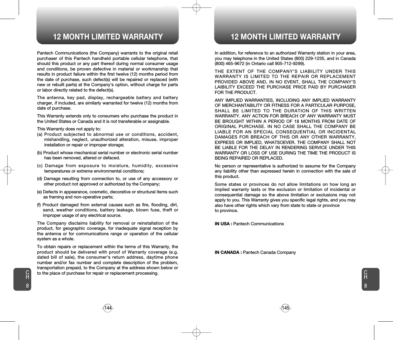 12 MONTH LIMITED WARRANTY144Pantech Communications (the Company) warrants to the original retailpurchaser of this Pantech handheld portable cellular telephone, thatshould this product or any part thereof during normal consumer usageand conditions, be proven defective in material or workmanship thatresults in product failure within the first twelve (12) months period fromthe date of purchase, such defect(s) will be repaired or replaced (withnew or rebuilt parts) at the Company’s option, without charge for partsor labor directly related to the defect(s).The antenna, key pad, display, rechargeable battery and batterycharger, if included, are similarly warranted for twelve (12) months fromdate of purchase.This Warranty extends only to consumers who purchase the product inthe United States or Canada and it is not transferable or assignable.This Warranty does not apply to:(a) Product subjected to abnormal use or conditions, accident,mishandling, neglect, unauthorized alteration, misuse, improperinstallation or repair or improper storage;(b) Product whose mechanical serial number or electronic serial numberhas been removed, altered or defaced.(c) Damage from exposure to moisture, humidity, excessivetemperatures or extreme environmental conditions;(d) Damage resulting from connection to, or use of any accessory orother product not approved or authorized by the Company;(e) Defects in appearance, cosmetic, decorative or structural items suchas framing and non-operative parts;(f) Product damaged from external causes such as fire, flooding, dirt,sand, weather conditions, battery leakage, blown fuse, theft orimproper usage of any electrical source.The Company disclaims liability for removal or reinstallation of theproduct, for geographic coverage, for inadequate signal reception bythe antenna or for communications range or operation of the cellularsystem as a whole.To obtain repairs or replacement within the terms of this Warranty, theproduct should be delivered with proof of Warranty coverage (e.g.dated bill of sale), the consumer’s return address, daytime phonenumber and/or fax number and complete description of the problem,transportation prepaid, to the Company at the address shown below orto the place of purchase for repair or replacement processing.CH812 MONTH LIMITED WARRANTY145In addition, for reference to an authorized Warranty station in your area,you may telephone in the United States (800) 229-1235, and in Canada(800) 465-9672 (in Ontario call 905-712-9299).THE EXTENT OF THE COMPANY’S LIABILITY UNDER THISWARRANTY IS LIMITED TO THE REPAIR OR REPLACEMENTPROVIDED ABOVE AND, IN NO EVENT, SHALL THE COMPANY’SLAIBILITY EXCEED THE PURCHASE PRICE PAID BY PURCHASERFOR THE PRODUCT.ANY IMPLIED WARRANTIES, INCLUDING ANY IMPLIED WARRANTYOF MERCHANTABILITY OR FITNESS FOR A PARTICULAR PURPOSE,SHALL BE LIMITED TO THE DURATION OF THIS WRITTENWARRANTY. ANY ACTION FOR BREACH OF ANY WARRANTY MUSTBE BROUGHT WITHIN A PERIOD OF 18 MONTHS FROM DATE OFORIGINAL PURCHASE. IN NO CASE SHALL THE COMPANY BELIABLE FOR AN SPECIAL CONSEQUENTIAL OR INCIDENTALDAMAGES FOR BREACH OF THIS OR ANY OTHER WARRANTY,EXPRESS OR IMPLIED, WHATSOEVER. THE COMPANY SHALL NOTBE LIABLE FOR THE DELAY IN RENDERING SERVICE UNDER THISWARRANTY OR LOSS OF USE DURING THE TIME THE PRODUCT ISBEING REPAIRED OR REPLACED.No person or representative is authorized to assume for the Companyany liability other than expressed herein in connection with the sale ofthis product.Some states or provinces do not allow limitations on how long animplied warranty lasts or the exclusion or limitation of incidental orconsequential damage so the above limitation or exclusions may notapply to you. This Warranty gives you specific legal rights, and you mayalso have other rights which vary from state to state or provinceto province.IN USA : Pantech Communications555 Wireless Blvd.Hauppauge, NY 11788(800) 229-1235IN CANADA : Pantech Canada Company5155 Spectrum Way, Unit #5Mississauga, Ontario L4W 5A1(800) 465-9672CH8