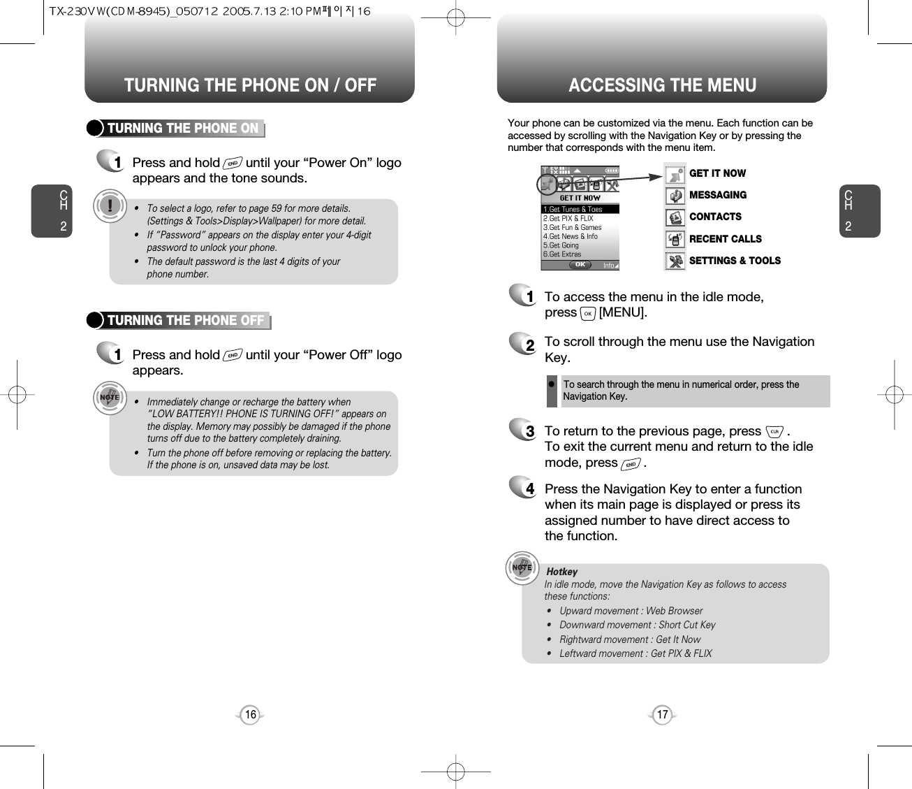 ACCESSING THE MENUCH2Your phone can be customized via the menu. Each function can beaccessed by scrolling with the Navigation Key or by pressing thenumber that corresponds with the menu item.1To access the menu in the idle mode, press      [MENU].2To scroll through the menu use the NavigationKey.3To return to the previous page, press       .To exit the current menu and return to the idlemode, press       . 4Press the Navigation Key to enter a functionwhen its main page is displayed or press itsassigned number to have direct access to the function.17CH2TURNING THE PHONE ON1Press and hold       until your “Power On” logo appears and the tone sounds.• To select a logo, refer to page 59 for more details. (Settings &amp; Tools&gt;Display&gt;Wallpaper) for more detail.• If “Password” appears on the display enter your 4-digitpassword to unlock your phone.• The default password is the last 4 digits of your phone number.16TURNING THE PHONE OFF1Press and hold       until your “Power Off” logoappears.• Immediately change or recharge the battery when “LOW BATTERY!! PHONE IS TURNING OFF!” appears onthe display. Memory may possibly be damaged if the phoneturns off due to the battery completely draining.• Turn the phone off before removing or replacing the battery.If the phone is on, unsaved data may be lost.Hotkey In idle mode, move the Navigation Key as follows to access these functions:• Upward movement : Web Browser• Downward movement : Short Cut Key• Rightward movement : Get It Now• Leftward movement : Get PIX &amp; FLIXTURNING THE PHONE ON / OFFlTo search through the menu in numerical order, press the Navigation Key.GET IT NOWMESSAGINGCONTACTSRECENT CALLSSETTINGS &amp; TOOLS