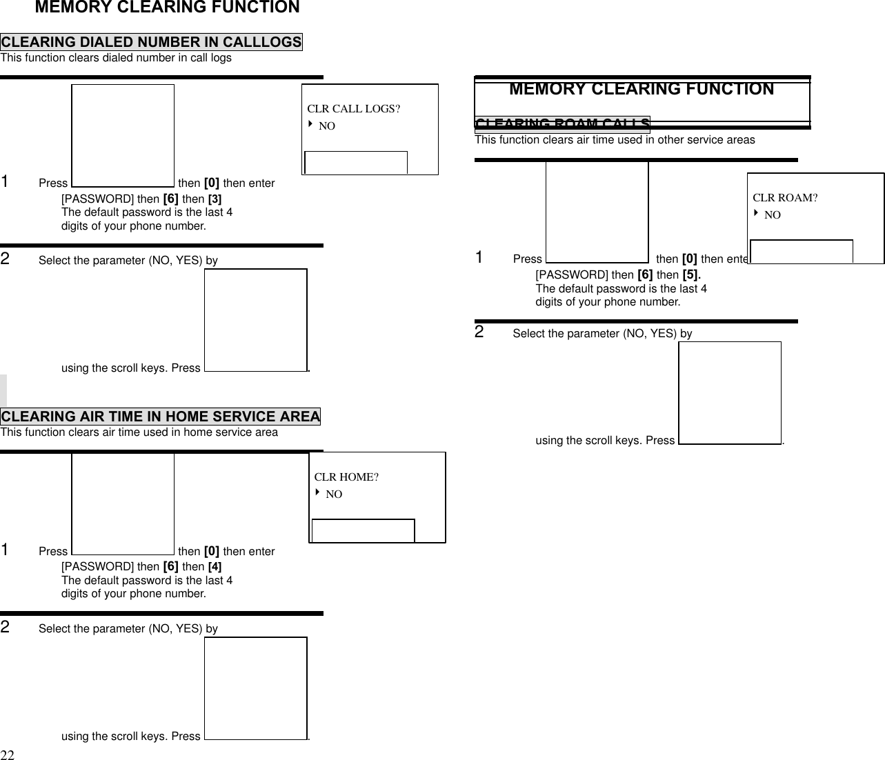 22                                                                                           MEMORY CLEARING FUNCTIONCLEARING DIALED NUMBER IN CALLLOGSThis function clears dialed number in call logs1      Press   then [0] then enter[PASSWORD] then [6] then [3]The default password is the last 4digits of your phone number.2      Select the parameter (NO, YES) byusing the scroll keys. Press  .CLEARING AIR TIME IN HOME SERVICE AREAThis function clears air time used in home service area1      Press   then [0] then enter[PASSWORD] then [6] then [4]The default password is the last 4digits of your phone number.2      Select the parameter (NO, YES) byusing the scroll keys. Press  .MEMORY CLEARING FUNCTIONCLEARING ROAM CALLSThis function clears air time used in other service areas1      Press    then [0] then enter[PASSWORD] then [6] then [5].The default password is the last 4digits of your phone number.2      Select the parameter (NO, YES) byusing the scroll keys. Press  . CLR CALL LOGS?4 NO CLR HOME?4 NO CLR ROAM?4 NO