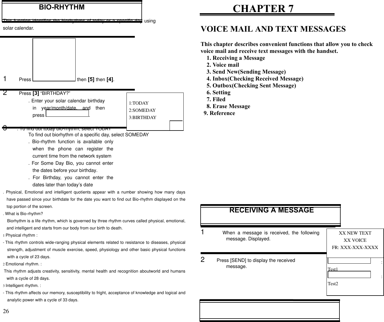 26                                                                                           BIO-RHYTHMThis function identifies the biorhythms of today or a specific day usingsolar calendar.1      Press   then [5] then [4].2      Press [3] “BIRTHDAY?”. Enter your solar calendar birthdayin year/month/date, and thenpress  .3     . To find out today bio-rhythm, select TODAYTo find out biorhythm of a specific day, select SOMEDAY.  Bio-rhythm function is available onlywhen the phone can register thecurrent time from the network system. For Some Day Bio, you cannot enterthe dates before your birthday..  For Birthday, you cannot enter thedates later than today’s date.  Physical, Emotional and intelligent quotients appear with a number showing how many dayshave passed since your birthdate for the date you want to find out Bio-rhythm displayed on thetop portion of the screen.. What is Bio-rhythm?Biorhythm is a life rhythm, which is governed by three rhythm curves called physical, emotional,and intelligent and starts from our body from our birth to death.1 Physical rhythm :- This rhythm controls wide-ranging physical elements related to resistance to diseases, physicalstrength, adjustment of muscle exercise, speed, physiology and other basic physical functionswith a cycle of 23 days.2 Emotional rhythm. : This rhythm adjusts creativity, sensitivity, mental health and recognition aboutworld and humanswith a cycle of 28 days.3 Intelligent rhythm. :- This rhythm affects our memory, susceptibility to fright, acceptance of knowledge and logical andanalytic power with a cycle of 33 days.CHAPTER 7VOICE MAIL AND TEXT MESSAGESThis chapter describes convenient functions that allow you to checkvoice mail and receive text messages with the handset.1. Receiving a Message2. Voice mail3. Send New(Sending Message)4. Inbox(Checking Received Message)5. Outbox(Checking Sent Message)6. Setting7. Filed8. Erase Message  9. ReferenceRECEIVING A MESSAGE1      When  a  message is received, the followingmessage. Displayed.2      Press [SEND] to display the receivedmessage. 1:TODAY 2:SOMEDAY 3:BIRTHDAYXX NEW TEXTXX VOICEFR: XXX-XXX-XXXX :Test1 :Test2