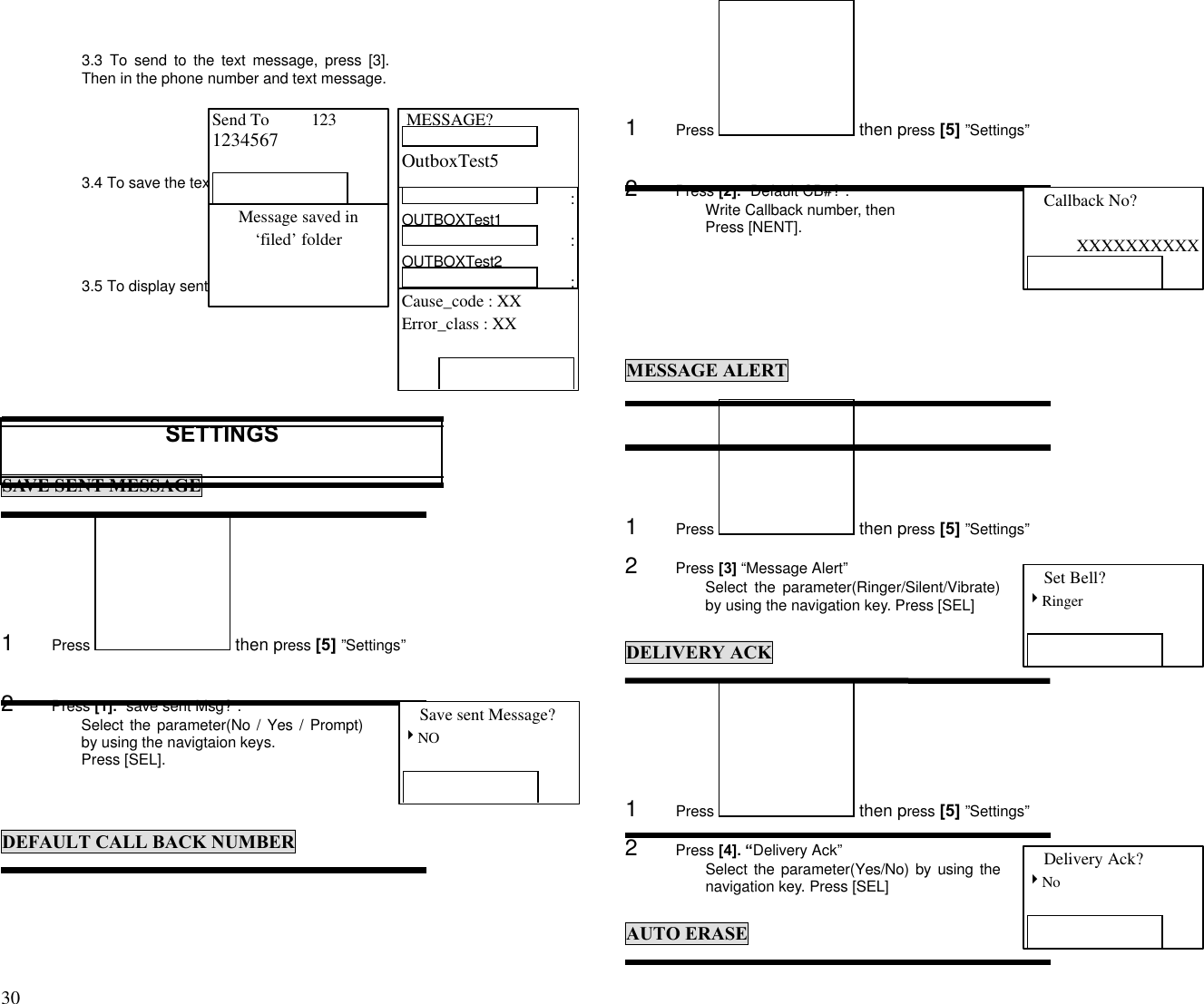 30                                                                                           3.3 To send to the text message, press [3].Then in the phone number and text message.3.4 To save the text message, press [4]3.5 To display sent message state, press [5].SETTINGSSAVE SENT MESSAGE1      Press   then press [5] ”Settings”2      Press [1]. “save sent Msg?”.Select the parameter(No / Yes / Prompt)by using the navigtaion keys.Press [SEL].DEFAULT CALL BACK NUMBER1      Press   then press [5] ”Settings”2      Press [2]. “Default CB#?”.Write Callback number, thenPress [NENT].MESSAGE ALERT1      Press   then press [5] ”Settings”2      Press [3] “Message Alert”Select the parameter(Ringer/Silent/Vibrate)by using the navigation key. Press [SEL]DELIVERY ACK1      Press   then press [5] ”Settings”2      Press [4]. “Delivery Ack”Select the parameter(Yes/No) by using thenavigation key. Press [SEL]AUTO ERASE MESSAGE?OutboxTest5Send To          1231234567Message saved in‘filed’ folder :OUTBOXTest1 :OUTBOXTest2 :OUTBOXTest3 :Cause_code : XXError_class : XXSave sent Message?4NOCallback No?XXXXXXXXXXSet Bell?4RingerDelivery Ack?4No