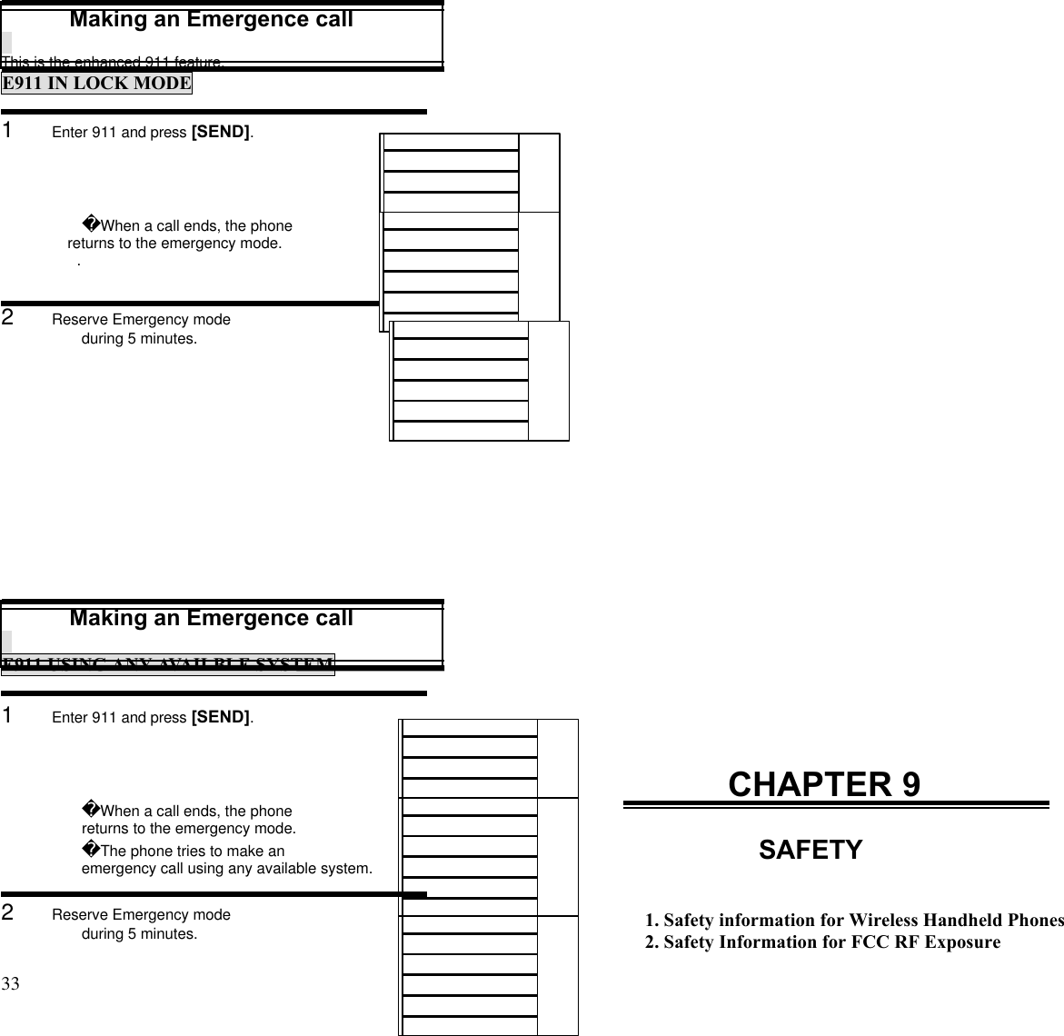 33                                                                                           Making an Emergence callThis is the enhanced 911 feature.E911 IN LOCK MODE1      Enter 911 and press [SEND].When a call ends, the phone     returns to the emergency mode..2      Reserve Emergency modeduring 5 minutes.Making an Emergence callE911 USING ANY AVAILBLE SYSTEM1      Enter 911 and press [SEND].When a call ends, the phone     returns to the emergency mode.The phone tries to make anemergency call using any available system.2      Reserve Emergency modeduring 5 minutes.CHAPTER 9SAFETY1. Safety information for Wireless Handheld Phones2. Safety Information for FCC RF Exposure