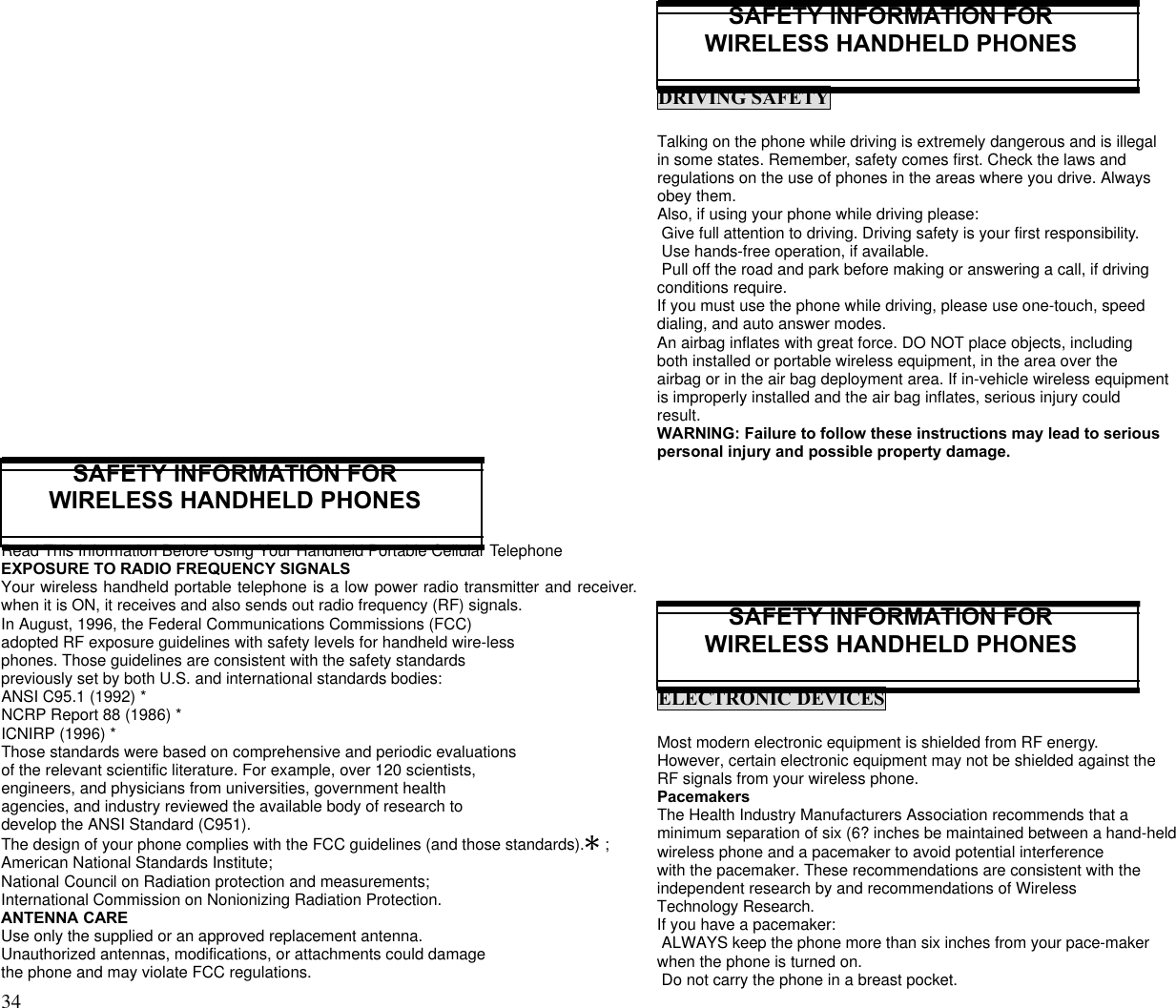 34                                                                                           SAFETY INFORMATION FORWIRELESS HANDHELD PHONESRead This Information Before Using Your Handheld Portable Cellular TelephoneEXPOSURE TO RADIO FREQUENCY SIGNALSYour wireless handheld portable telephone is a low power radio transmitter and receiver.when it is ON, it receives and also sends out radio frequency (RF) signals.In August, 1996, the Federal Communications Commissions (FCC)adopted RF exposure guidelines with safety levels for handheld wire-lessphones. Those guidelines are consistent with the safety standardspreviously set by both U.S. and international standards bodies:ANSI C95.1 (1992) *NCRP Report 88 (1986) *ICNIRP (1996) *Those standards were based on comprehensive and periodic evaluationsof the relevant scientific literature. For example, over 120 scientists,engineers, and physicians from universities, government healthagencies, and industry reviewed the available body of research todevelop the ANSI Standard (C951).The design of your phone complies with the FCC guidelines (and those standards).Q ;American National Standards Institute;National Council on Radiation protection and measurements;International Commission on Nonionizing Radiation Protection.ANTENNA CAREUse only the supplied or an approved replacement antenna.Unauthorized antennas, modifications, or attachments could damagethe phone and may violate FCC regulations.SAFETY INFORMATION FORWIRELESS HANDHELD PHONESDRIVING SAFETYTalking on the phone while driving is extremely dangerous and is illegalin some states. Remember, safety comes first. Check the laws andregulations on the use of phones in the areas where you drive. Alwaysobey them.Also, if using your phone while driving please: Give full attention to driving. Driving safety is your first responsibility. Use hands-free operation, if available. Pull off the road and park before making or answering a call, if drivingconditions require.If you must use the phone while driving, please use one-touch, speeddialing, and auto answer modes.An airbag inflates with great force. DO NOT place objects, includingboth installed or portable wireless equipment, in the area over theairbag or in the air bag deployment area. If in-vehicle wireless equipmentis improperly installed and the air bag inflates, serious injury couldresult.WARNING: Failure to follow these instructions may lead to seriouspersonal injury and possible property damage.SAFETY INFORMATION FORWIRELESS HANDHELD PHONESELECTRONIC DEVICESMost modern electronic equipment is shielded from RF energy.However, certain electronic equipment may not be shielded against theRF signals from your wireless phone.PacemakersThe Health Industry Manufacturers Association recommends that aminimum separation of six (6? inches be maintained between a hand-heldwireless phone and a pacemaker to avoid potential interferencewith the pacemaker. These recommendations are consistent with theindependent research by and recommendations of WirelessTechnology Research.If you have a pacemaker: ALWAYS keep the phone more than six inches from your pace-makerwhen the phone is turned on. Do not carry the phone in a breast pocket.