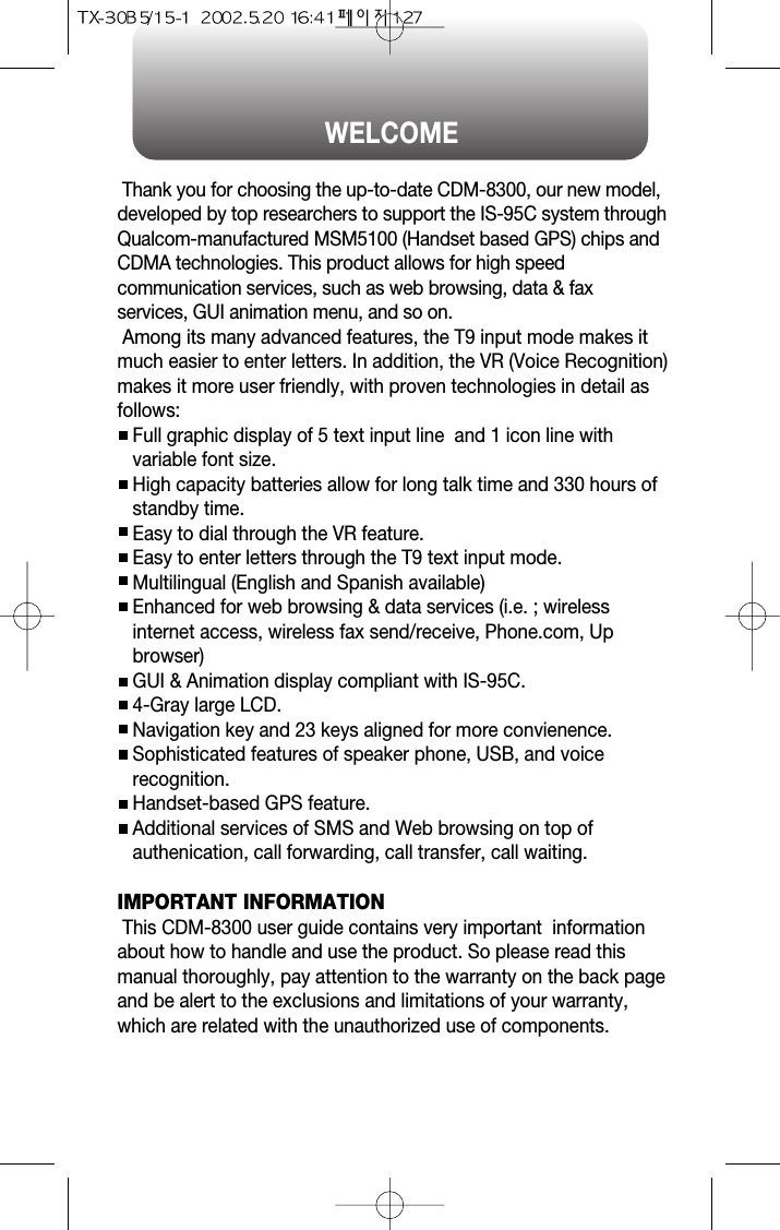 WELCOMEThank you for choosing the up-to-date CDM-8300, our new model,developed by top researchers to support the IS-95C system throughQualcom-manufactured MSM5100 (Handset based GPS) chips andCDMA technologies. This product allows for high speedcommunication services, such as web browsing, data &amp; faxservices, GUI animation menu, and so on.Among its many advanced features, the T9 input mode makes itmuch easier to enter letters. In addition, the VR (Voice Recognition)makes it more user friendly, with proven technologies in detail asfollows:Full graphic display of 5 text input line  and 1 icon line withvariable font size.High capacity batteries allow for long talk time and 330 hours ofstandby time.Easy to dial through the VR feature.Easy to enter letters through the T9 text input mode.Multilingual (English and Spanish available)Enhanced for web browsing &amp; data services (i.e. ; wirelessinternet access, wireless fax send/receive, Phone.com, Upbrowser)GUI &amp; Animation display compliant with IS-95C.4-Gray large LCD.Navigation key and 23 keys aligned for more convienence.Sophisticated features of speaker phone, USB, and voicerecognition.Handset-based GPS feature.Additional services of SMS and Web browsing on top ofauthenication, call forwarding, call transfer, call waiting.IMPORTANT INFORMATIONThis CDM-8300 user guide contains very important  informationabout how to handle and use the product. So please read thismanual thoroughly, pay attention to the warranty on the back pageand be alert to the exclusions and limitations of your warranty,which are related with the unauthorized use of components. 