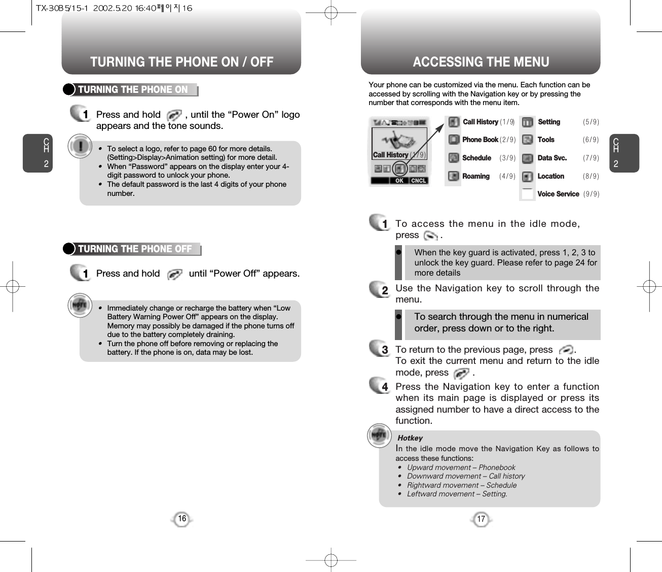 ACCESSING THE MENUCH2Your phone can be customized via the menu. Each function can beaccessed by scrolling with the Navigation key or by pressing thenumber that corresponds with the menu item.1To access the menu in the idle mode,press        .2Use the Navigation key to scroll through themenu.3To return to the previous page, press        .To exit the current menu and return to the idlemode, press         . 4Press the Navigation key to enter a functionwhen its main page is displayed or press itsassigned number to have a direct access to thefunction.17CH2TURNING THE PHONE ON1Press and hold       , until the “Power On” logoappears and the tone sounds.•To select a logo, refer to page 60 for more details.(Setting&gt;Display&gt;Animation setting) for more detail.•When “Password” appears on the display enter your 4-digit password to unlock your phone.•The default password is the last 4 digits of your phonenumber.16TURNING THE PHONE OFF1Press and hold           until “Power Off” appears. •Immediately change or recharge the battery when “LowBattery Warning Power Off” appears on the display.Memory may possibly be damaged if the phone turns offdue to the battery completely draining.•Turn the phone off before removing or replacing thebattery. If the phone is on, data may be lost.Hotkey In the idle mode move the Navigation Key as follows toaccess these functions:• Upward movement – Phonebook• Downward movement – Call history• Rightward movement – Schedule• Leftward movement – Setting.TURNING THE PHONE ON / OFFlWhen the key guard is activated, press 1, 2, 3 tounlock the key guard. Please refer to page 24 formore detailslTo search through the menu in numericalorder, press down or to the right.Call History ( 1 / 9 )Call History ( 1 / 9)Phone Book ( 2 / 9 )Schedule  ( 3 / 9 )Roaming    ( 4 / 9 )Setting            ( 5 / 9 )Tools               ( 6 / 9 )Data Svc.         ( 7 / 9 )Location   ( 8 / 9 )Voice Service ( 9 / 9 )OK CNCL