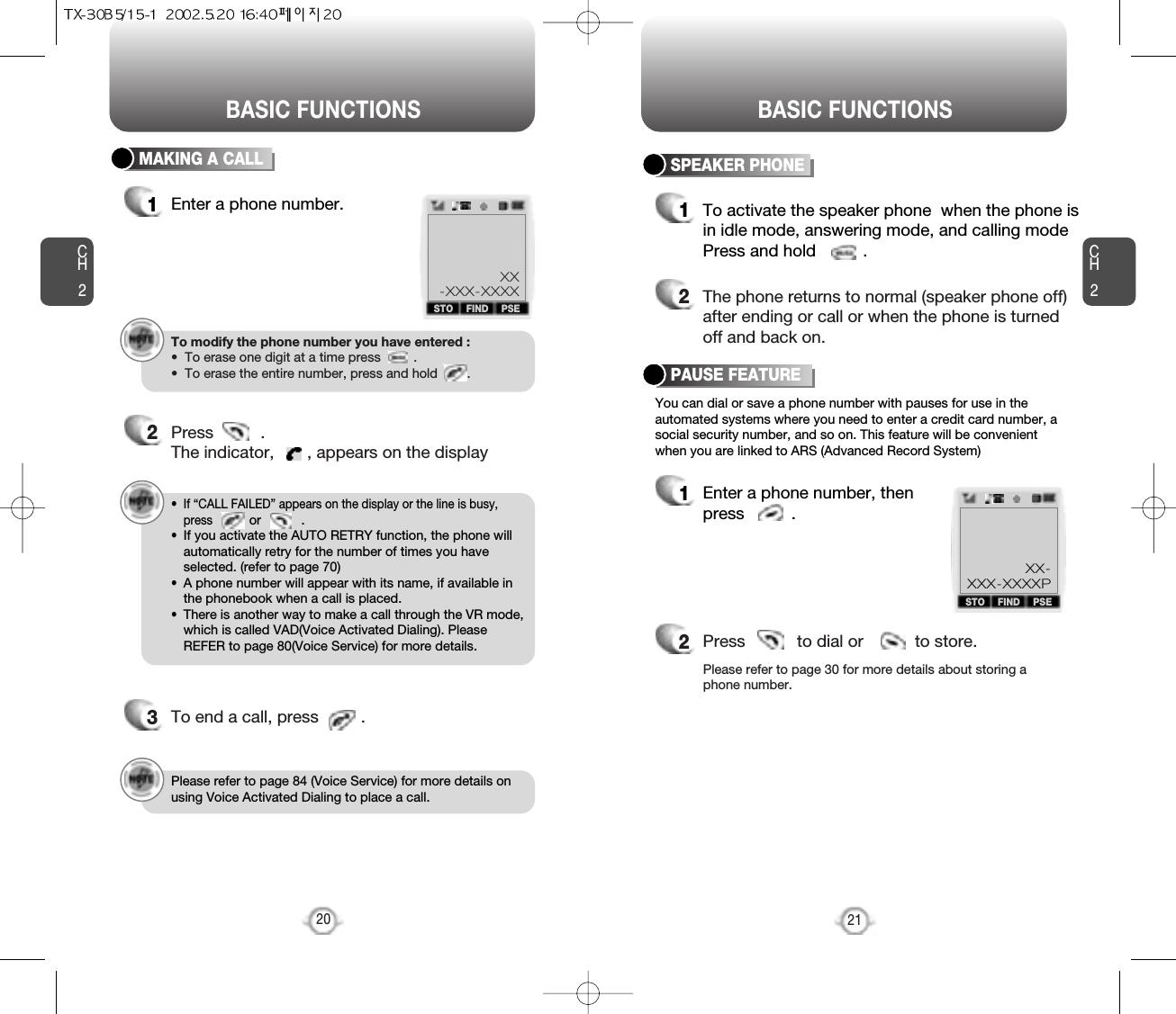 BASIC FUNCTIONS BASIC FUNCTIONSCH2You can dial or save a phone number with pauses for use in theautomated systems where you need to enter a credit card number, asocial security number, and so on. This feature will be convenientwhen you are linked to ARS (Advanced Record System)PAUSE FEATURE1Enter a phone number, thenpress          .2Press           to dial or           to store.Please refer to page 30 for more details about storing aphone number.21CH2MAKING A CALL1Enter a phone number.SPEAKER PHONE1To activate the speaker phone  when the phone isin idle mode, answering mode, and calling modePress and hold          .2The phone returns to normal (speaker phone off)after ending or call or when the phone is turnedoff and back on.To modify the phone number you have entered :•  To erase one digit at a time press         .•  To erase the entire number, press and hold        .202Press          . The indicator,       , appears on the display•  If “CALL FAILED” appears on the display or the line is busy,pressor           . •  If you activate the AUTO RETRY function, the phone willautomatically retry for the number of times you haveselected. (refer to page 70)•  A phone number will appear with its name, if available inthe phonebook when a call is placed.•  There is another way to make a call through the VR mode,which is called VAD(Voice Activated Dialing). PleaseREFER to page 80(Voice Service) for more details.3To end a call, press         .STO FIND PSEXX-XXX-XXXXSTO PSEXX-XXX-XXXXPFINDPlease refer to page 84 (Voice Service) for more details onusing Voice Activated Dialing to place a call.