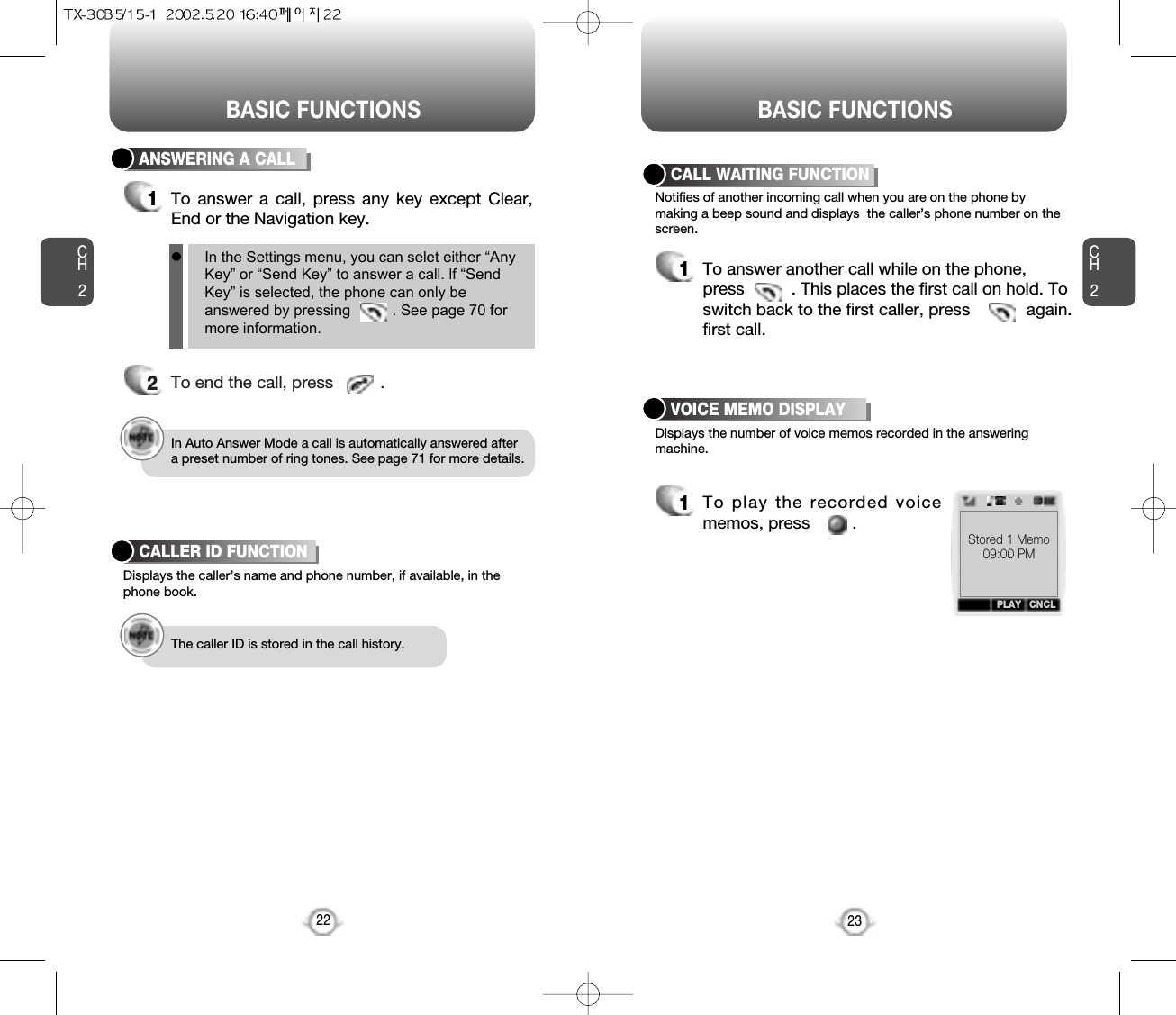 BASIC FUNCTIONS BASIC FUNCTIONSCH2Notifies of another incoming call when you are on the phone bymaking a beep sound and displays  the caller’s phone number on thescreen.Displays the number of voice memos recorded in the answeringmachine.CALL WAITING FUNCTION1To answer another call while on the phone,press          . This places the first call on hold. Toswitch back to the first caller, press            again.first call.23CH2ANSWERING A CALL1To answer a call, press any key except Clear,End or the Navigation key.2To end the call, press          .In Auto Answer Mode a call is automatically answered aftera preset number of ring tones. See page 71 for more details.Displays the caller’s name and phone number, if available, in thephone book.CALLER ID FUNCTIONThe caller ID is stored in the call history.22VOICE MEMO DISPLAY1To play the recorded voicememos, press         .lIn the Settings menu, you can selet either “AnyKey” or “Send Key” to answer a call. lf “SendKey” is selected, the phone can only beanswered by pressing          . See page 70 formore information.PLAY CNCLStored 1 Memo09:00 PM