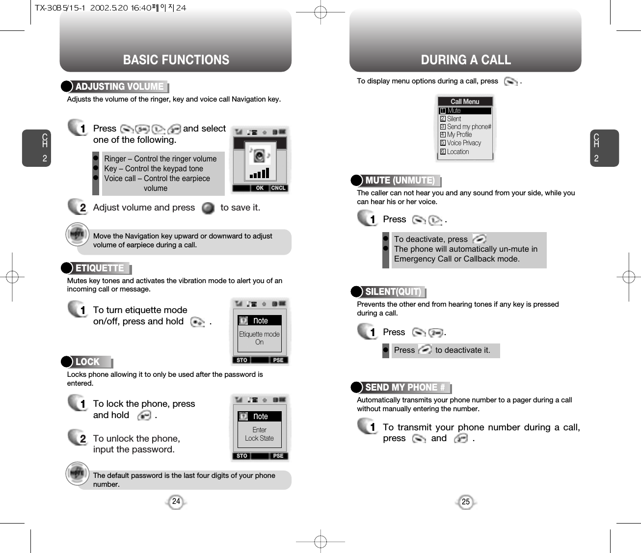 BASIC FUNCTIONS DURING A CALLCH2The caller can not hear you and any sound from your side, while youcan hear his or her voice.To display menu options during a call, press           .MUTE (UNMUTE)1Press               .Prevents the other end from hearing tones if any key is pressedduring a call.SILENT(QUIT)1Press                .Automatically transmits your phone number to a pager during a callwithout manually entering the number.SEND MY PHONE #1To transmit your phone number during a call,press          and          .25CH2Adjusts the volume of the ringer, key and voice call Navigation key.ADJUSTING VOLUME1Press                       and selectone of the following.2Adjust volume and press          to save it.Mutes key tones and activates the vibration mode to alert you of anincoming call or message.Locks phone allowing it to only be used after the password isentered.ETIQUETTE1To turn etiquette modeon/off, press and hold          .24Ringer – Control the ringer volumeKey – Control the keypad toneVoice call – Control the earpiecevolumelllTo deactivate, pressThe phone will automatically un-mute inEmergency Call or Callback mode.llPress         to deactivate it.lMove the Navigation key upward or downward to adjustvolume of earpiece during a call.The default password is the last four digits of your phonenumber.LOCK1To lock the phone, pressand hold          .2To unlock the phone,input the password.OK CNCLCall MenuSilentSend my phone#My ProfileMute1234Voice Privacy5Location6STO PSEnoteEtiquette modeOnSTO PSEnoteEnterLock StateOK CNCL