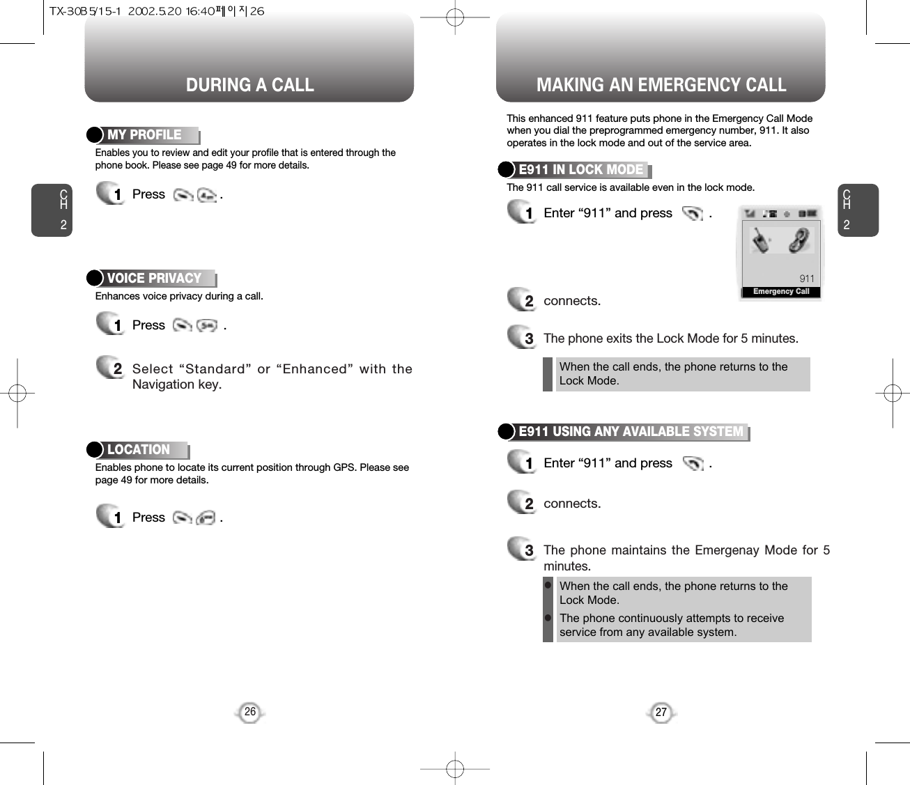 CH227MAKING AN EMERGENCY CALLCH2Enhances voice privacy during a call.VOICE PRIVACY1Press                . 2Select “Standard” or “Enhanced” with theNavigation key.26DURING A CALLEnables phone to locate its current position through GPS. Please seepage 49 for more details.LOCATION1Press               .This enhanced 911 feature puts phone in the Emergency Call Modewhen you dial the preprogrammed emergency number, 911. It alsooperates in the lock mode and out of the service area.The 911 call service is available even in the lock mode.E911 IN LOCK MODE1Enter “911” and press          .When the call ends, the phone returns to theLock Mode.2connects.3The phone exits the Lock Mode for 5 minutes.E911 USING ANY AVAILABLE SYSTEM1Enter “911” and press          .When the call ends, the phone returns to the Lock Mode.The phone continuously attempts to receiveservice from any available system.2connects.3The phone maintains the Emergenay Mode for 5minutes.llEnables you to review and edit your profile that is entered through thephone book. Please see page 49 for more details.MY PROFILE1Press               .911Emergency Call