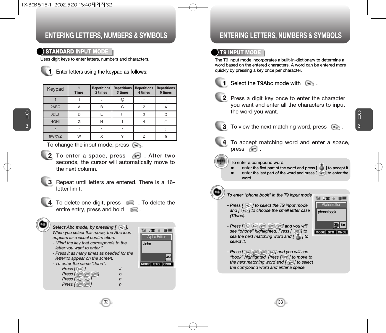 ENTERING LETTERS, NUMBERS &amp; SYMBOLS ENTERING LETTERS, NUMBERS &amp; SYMBOLSCH3The T9 input mode incorporates a built-in-dictionary to determine aword based on the entered characters. A word can be entered morequickly by pressing a key once per character.T9 INPUT MODE1Select the T9Abc mode with          .2Press a digit key once to enter the characteryou want and enter all the characters to inputthe word you want.3To view the next matching word, press          .To enter a compound word.lenter the first part of the word and press [        ] to accept it.lenter the last part of the word and press [        ] to enter theword.Select Abc mode, by pressing [        ].When you select this mode, the Abc iconappears as a visual confirmation.- “Find the key that corresponds to theletter you want to enter.”- Press it as many times as needed for theletter to appear on the screen.- To enter the name “John”:Press [        ] JPress [ ] oPress [             ] hPress [             ] n33CH3Uses digit keys to enter letters, numbers and characters.STANDARD INPUT MODE1Enter letters using the keypad as follows:2To enter a space, press        . After twoseconds, the cursor will automatically move tothe next column.3Repeat until letters are entered. There is a 16-letter limit.4To delete one digit, press         . To delete theentire entry, press and hold          .To change the input mode, press        .32Keypad12ABC3DEF4GHI:9WXYZ1ADG:W.BEH:X@CFI:Y-234:Z1ADG:91 TimeRepetitions2 times Repetitions3 times Repetitions4 times Repetitions5 times4To accept matching word and enter a space,press          .To enter “phone book” in the T9 input mode.- Press [        ] to select the T9 input modeand [        ] to choose the small letter case(T9abc).- Press [                                 ] and you willsee “phone” highlighted. Press [        ] tosea the next matching word and [       ] toselect it.- Press [                           ] and you will see“book” highlighted. Press [       ] to move tothe next matching word and [       ] to selectthe compound word and enter a space.MODE STO CNCLAlpha EditorAbcJohnMODE STO CNCLAlpha EditorAbcphone book