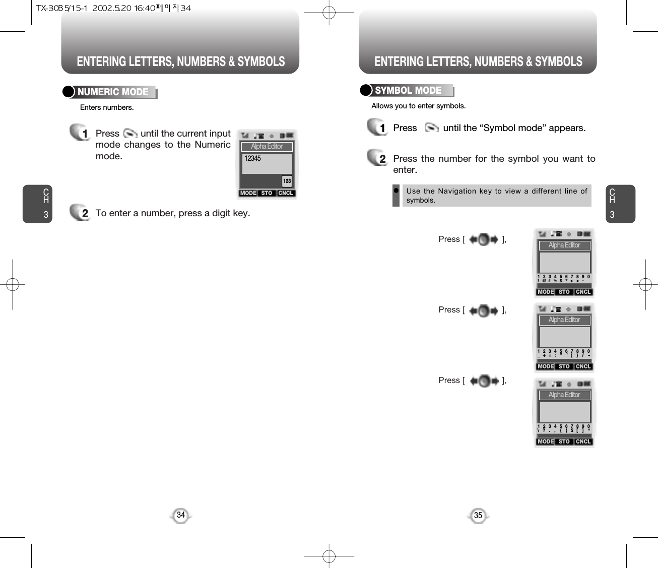 ENTERING LETTERS, NUMBERS &amp; SYMBOLS ENTERING LETTERS, NUMBERS &amp; SYMBOLSCH3NUMERIC MODE1Press          until the “Symbol mode” appears.35CH3341Press        until the current inputmode changes to the Numericmode. 2To enter a number, press a digit key.Press [                ],Press [                ],Press [                ],2Press the number for the symbol you want toenter.lUse the Navigation key to view a different line ofsymbols.SYMBOL MODEEnters numbers. Allows you to enter symbols.MODE STO CNCLAlpha Editor12312345MODE STO CNCLAlpha Editor1   2   3   4   5   6   7   8   9   0!   @  #  % &amp;    &lt;  &gt;  -*MODE STO CNCLAlpha Editor1   2   3   4   5   6   7   8   9   0_   +   =   :    ”    ’   (    )    /    ~MODE STO CNCLAlpha Editor1   2   3   4   5   6   7   8   9   0\   ?  .    ,    {    }  $   [    ]    ^