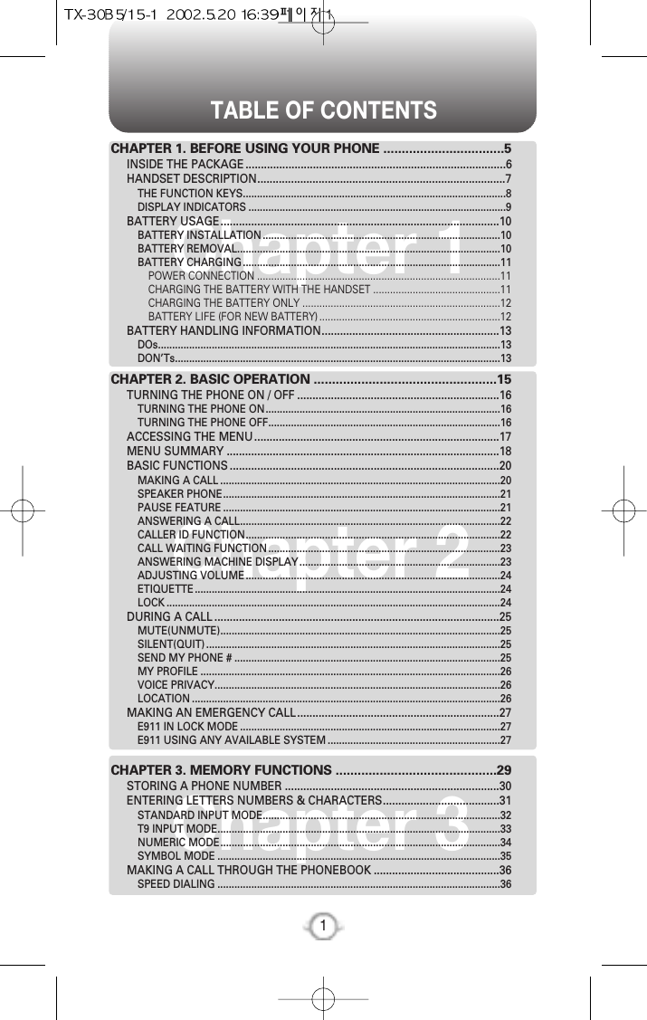 TABLE OF CONTENTS1Chapter 1Chapter 2Chapter 3CHAPTER 1. BEFORE USING YOUR PHONE .................................5INSIDE THE PACKAGE .....................................................................................6HANDSET DESCRIPTION.................................................................................7THE FUNCTION KEYS.............................................................................................8DISPLAY INDICATORS ...........................................................................................9BATTERY USAGE...........................................................................................10BATTERY INSTALLATION....................................................................................10BATTERY REMOVAL.............................................................................................10BATTERY CHARGING...........................................................................................11POWER CONNECTION ......................................................................................11CHARGING THE BATTERY WITH THE HANDSET .............................................11CHARGING THE BATTERY ONLY ......................................................................12BATTERY LIFE (FOR NEW BATTERY)................................................................12BATTERY HANDLING INFORMATION..........................................................13DOs.........................................................................................................................13DON’Ts...................................................................................................................13CHAPTER 2. BASIC OPERATION ..................................................15TURNING THE PHONE ON / OFF ..................................................................16TURNING THE PHONE ON...................................................................................16TURNING THE PHONE OFF..................................................................................16ACCESSING THE MENU................................................................................17MENU SUMMARY .........................................................................................18BASIC FUNCTIONS ........................................................................................20MAKING A CALL ...................................................................................................20SPEAKER PHONE..................................................................................................21PAUSE FEATURE ..................................................................................................21ANSWERING A CALL............................................................................................22CALLER ID FUNCTION..........................................................................................22CALL WAITING FUNCTION..................................................................................23ANSWERING MACHINE DISPLAY.......................................................................23ADJUSTING VOLUME..........................................................................................24ETIQUETTE............................................................................................................24LOCK ......................................................................................................................24DURING A CALL .............................................................................................25MUTE(UNMUTE)...................................................................................................25SILENT(QUIT)........................................................................................................25SEND MY PHONE # ..............................................................................................25MY PROFILE ..........................................................................................................26VOICE PRIVACY.....................................................................................................26LOCATION .............................................................................................................26MAKING AN EMERGENCY CALL..................................................................27E911 IN LOCK MODE ............................................................................................27E911 USING ANY AVAILABLE SYSTEM .............................................................27CHAPTER 3. MEMORY FUNCTIONS ............................................29STORING A PHONE NUMBER ......................................................................30ENTERING LETTERS NUMBERS &amp; CHARACTERS......................................31STANDARD INPUT MODE....................................................................................32T9 INPUT MODE....................................................................................................33NUMERIC MODE...................................................................................................34SYMBOL MODE ....................................................................................................35MAKING A CALL THROUGH THE PHONEBOOK .........................................36SPEED DIALING ....................................................................................................36