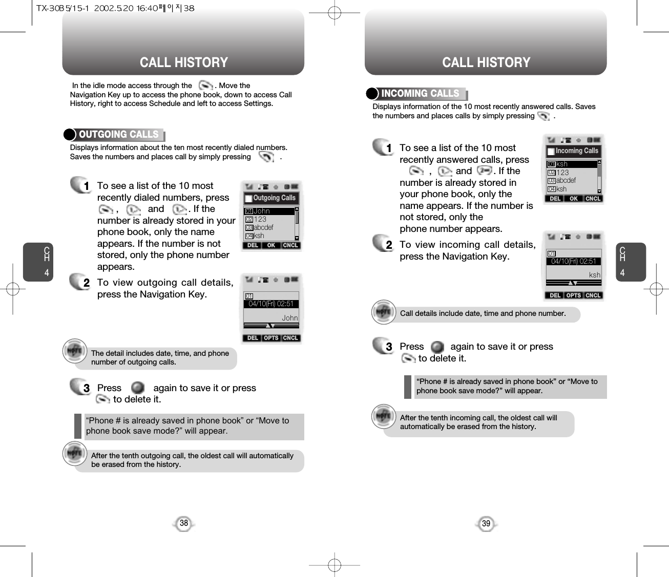 CALL HISTORY CALL HISTORYCH4Call details include date, time and phone number.After the tenth incoming call, the oldest call willautomatically be erased from the history.The detail includes date, time, and phonenumber of outgoing calls.After the tenth outgoing call, the oldest call will automaticallybe erased from the history.39CH4Displays information about the ten most recently dialed numbers.Saves the numbers and places call by simply pressing              .In the idle mode access through the           . Move theNavigation Key up to access the phone book, down to access CallHistory, right to access Schedule and left to access Settings.OUTGOING CALLS1To see a list of the 10 mostrecently dialed numbers, press ,           and         . If thenumber is already stored in yourphone book, only the nameappears. If the number is notstored, only the phone numberappears.2To view outgoing call details,press the Navigation Key.3Press            again to save it or press to delete it.38Displays information of the 10 most recently answered calls. Savesthe numbers and places calls by simply pressing         .INCOMING CALLS1To see a list of the 10 mostrecently answered calls, press,         and        . If thenumber is already stored inyour phone book, only thename appears. If the number isnot stored, only thephone number appears.2To view incoming call details,press the Navigation Key.3Press          again to save it or press    to delete it.“Phone # is already saved in phone book” or “Move tophone book save mode?” will appear.“Phone # is already saved in phone book” or “Move tophone book save mode?” will appear.OKDEL CNCLOutgoing Calls123abcdefkshJohn01020304OPTSDEL CNCL04/10(Fri) 02:5101JohnOKDEL CNCLIncoming Calls123abcdefkshksh01020304OPTSDEL CNCL04/10(Fri) 02:5101ksh