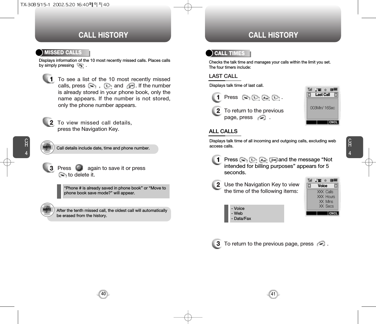 CALL HISTORY CALL HISTORYCH441CH4Checks the talk time and manages your calls within the limit you set.The four timers include:Displays information of the 10 most recently missed calls. Places callsby simply pressing          . Displays talk time of all incoming and outgoing calls, excluding webaccess calls.Displays talk time of last call.CALL TIMES401Press                             .2To return to the previouspage, press           .LAST CALLALL CALLS1Press                           and the message “Notintended for billing purposes” appears for 5seconds.2Use the Navigation Key to viewthe time of the following items:3To return to the previous page, press         .To see a list of the 10 most recently missedcalls, press         ,         and        . If the numberis already stored in your phone book, only thename appears. If the number is not stored,only the phone number appears.MISSED CALLS12To view missed call details,press the Navigation Key.3Press           again to save it or press  to delete it.“Phone # is already saved in phone book” or “Move tophone book save mode?” will appear.- Voice- Web- Data/FaxCall details include date, time and phone number.After the tenth missed call, the oldest call will automaticallybe erased from the history.CNCL003Min/ 16SecLast CallCNCLXXX  CallsXXX  HoursXX  MinsXX  SecsVoice