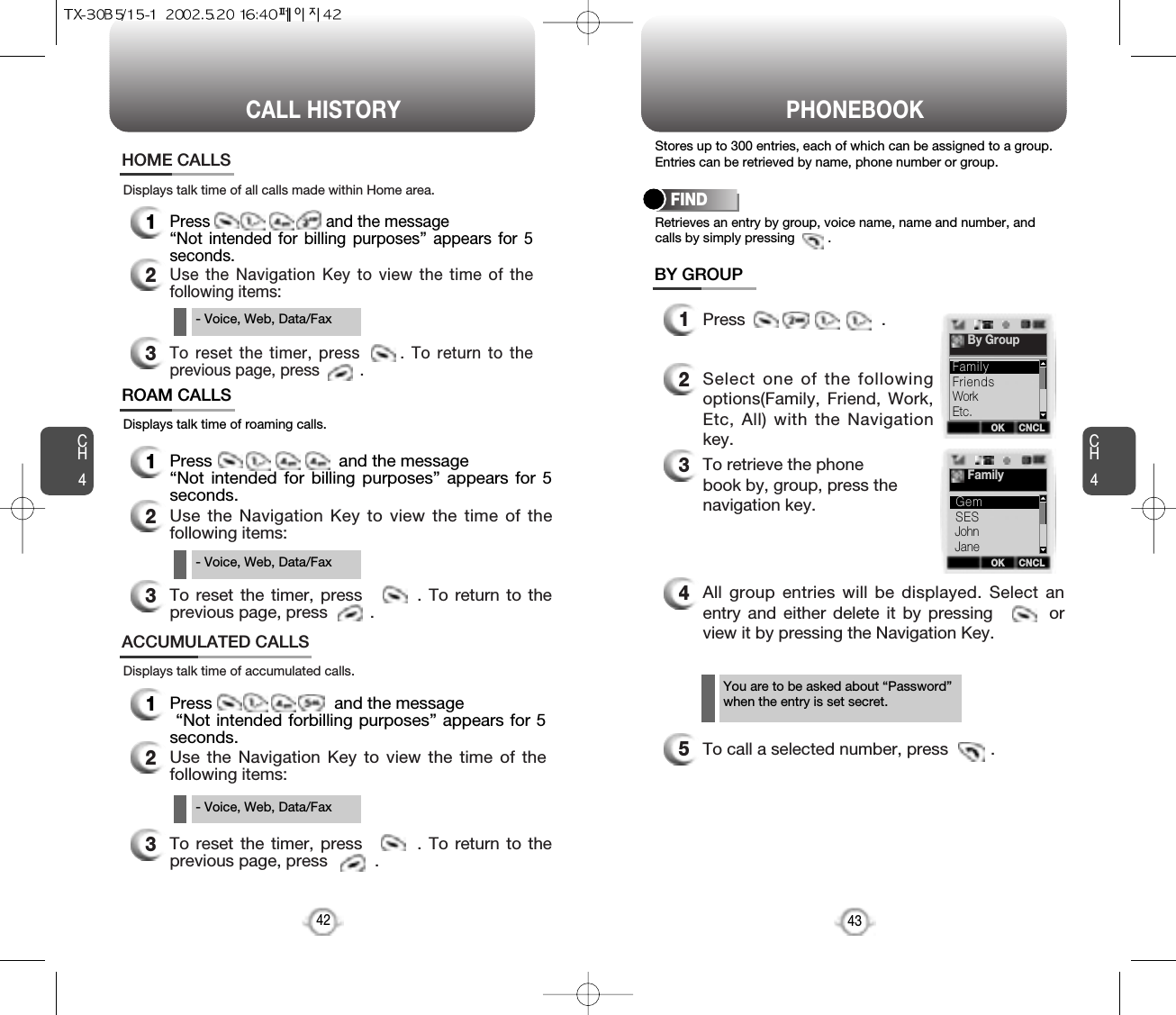 CH4Stores up to 300 entries, each of which can be assigned to a group.Entries can be retrieved by name, phone number or group.1Press                             .2Select one of the followingoptions(Family, Friend, Work,Etc, All) with the Navigationkey.3To retrieve the phone book by, group, press the navigation key.4All group entries will be displayed. Select anentry and either delete it by pressing        orview it by pressing the Navigation Key.5To call a selected number, press         .Retrieves an entry by group, voice name, name and number, andcalls by simply pressing         .FINDBY GROUP43You are to be asked about “Password”when the entry is set secret.PHONEBOOKCH442CALL HISTORYDisplays talk time of roaming calls.ROAM CALLS1Press                           and the message “Not intended for billing purposes” appears for 5seconds.2Use the Navigation Key to view the time of thefollowing items:3To reset the timer, press        . To return to theprevious page, press         .Displays talk time of accumulated calls.ACCUMULATED CALLS1Press                          and the message“Not intended forbilling purposes” appears for 5seconds.2Use the Navigation Key to view the time of thefollowing items:Displays talk time of all calls made within Home area.HOME CALLS1Press                          and the message “Not intended for billing purposes” appears for 5seconds.2Use the Navigation Key to view the time of thefollowing items:3To reset the timer, press      . To return to theprevious page, press         .- Voice, Web, Data/Fax- Voice, Web, Data/Fax3To reset the timer, press        . To return to theprevious page, press          .- Voice, Web, Data/FaxOK CNCLBy GroupFriendsWorkEtc.FamilyOK CNCLFamilySESJohnJaneGem